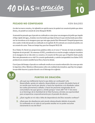 10
PECADO NO CONFESADO KEN BALDES
Les daré un nuevo corazón, y les infundiré un espíritu nuevo; les quitaré ese corazón de piedra que ahora
tienen, y les pondré un corazón de carne (Ezequiel 36:26).
A menudo he pensado que el pecado no confesado es como pisar una manguera de jardín que impide
el flujo rápido del agua. ¿Cuántas veces ha tenido que dejar de hacer lo que está haciendo para elimi-
nar las torceduras en la manguera para que más agua pueda fluir libremente? Ezequiel proporciona
otro cuadro vívido del pecado no confesado en el capítulo 36. El contrasta un corazón de piedra con
un corazón de carne. Tome un tiempo hoy para leer Ezequiel 36:22-38.
En el Salmo 51, David nos proporciona palabras útiles en el verso 2: “Lávame de toda mi maldad y
límpiame de mi pecado.” Al comenzar el 2021, ¿consideraría en oración arreglar cualquier torcedura
en la manguera de su vida entre su corazón y el corazón de Dios para que el Espíritu Santo pueda
fluir más plenamente en su vida? Un corazón quebrantado y contrito (arrepentido) (vea Salmo 51:17)
producirá un corazón sensible hacia Dios y hacia los demás.
Con el paso del tiempo, el pecado no confesado resulta en un corazón endurecido a las cosas que más
le importan a Dios. Mientras reflexionamos sobre esta realidad aleccionadora, aquí hay tres pregun-
tas que debe hacerse (y quizás discutir con el liderazgo de su iglesia).
PUNTOS DE ORACIÓN:
1. ¿En qué soy indiferente hacia lo que debe ser confesado? ¿He
desarrollado, quizás sin saberlo, desarrollado un corazón de piedra hacia el
no nacido que murió por aborto; o hacia las injusticias a mi alrededor sobre
las cuales permanezco callado; o hacia las personas marginadas de mi
comunidad a las que ignoro u olvido porque “viven allá”? El 17 de enero
es el domingo de la Santidad de la Vida Humana y brinda una oportunidad
para arrepentirse corporativamente por el pecado de aborto.
2. ¿Qué orgullo en mi vida o falta de dependencia de Dios necesito confesar?
3. ¿Qué paso de obediencia está siendo obstaculizado debido al pecado
no confesado en mi vida el cual pueda resultar en no poder escuchar
claramente la voz de Dios?
DÍA
SEMANA 2
REGRESAR A TABLA DE CONTENIDOS
 
