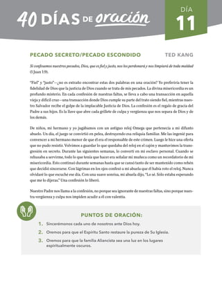 11
PECADO SECRETO/PECADO ESCONDIDO TED KANG
Si confesamos nuestros pecados, Dios, que es fiel y justo, nos los perdonará y nos limpiará de toda maldad
(1 Juan 1:9).
“Fiel” y “justo”—¿no es extraño encontrar estas dos palabras en una oración? Yo preferiría tener la
fidelidad de Dios que la justicia de Dios cuando se trata de mis pecados. La divina misericordia es un
profundo misterio. En cada confesión de nuestras faltas, se lleva a cabo una transacción en aquella
vieja y difícil cruz—una transacción donde Dios cumple su parte del trato siendo fiel, mientras nues-
tro Salvador recibe el golpe de la implacable Justicia de Dios. La confesión es el regalo de gracia del
Padre a sus hijos. Es la llave que abre cada grillete de culpa y vergüenza que nos separa de Dios y de
los demás.
De niños, mi hermano y yo jugábamos con un antiguo reloj Omega que pertenecía a mi difunto
abuelo. Un día, el juego se convirtió en pelea, destruyendo esa reliquia familiar. Me las ingenié para
convencer a mi hermano menor de que él era el responsable de este crimen. Luego le hice una oferta
que no pudo resistir. Volvimos a guardar lo que quedaba del reloj en el cajón y mantuvimos la trans-
gresión en secreto. Durante las siguientes semanas, lo convertí en mi esclavo personal. Cuando se
rehusaba a servirme, todo lo que tenía que hacer era señalar mi muñeca como un recordatorio de mi
misericordia. Esto continuó durante semanas hasta que se cansó tanto de ser mantenido como rehén
que decidió sincerarse. Con lágrimas en los ojos confesó a mi abuela que él había roto el reloj. Nunca
olvidaré lo que escuché ese día. Con una suave sonrisa, mi abuela dijo, “Lo sé. Sólo estaba esperando
que me lo dijeras.” Una confesión lo liberó.
Nuestro Padre nos llama a la confesión, no porque sea ignorante de nuestras faltas, sino porque nues-
tra vergüenza y culpa nos impiden acudir a él con valentía.
PUNTOS DE ORACIÓN:
1. Sincerémonos cada uno de nosotros ante Dios hoy.
2. Oremos para que el Espíritu Santo restaure la pureza de Su Iglesia.
3. Oremos para que la familia Aliancista sea una luz en los lugares
espiritualmente oscuros.
DÍA
SEMANA 2
REGRESAR A TABLA DE CONTENIDOS
 