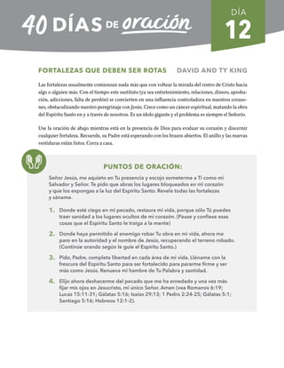 12
FORTALEZAS QUE DEBEN SER ROTAS DAVID AND TY KING
Las fortalezas usualmente comienzan nada más que con voltear la mirada del rostro de Cristo hacia
algo o alguien más. Con el tiempo este sustituto (ya sea entretenimiento, relaciones, dinero, aproba-
ción, adicciones, falta de perdón) se convierten en una influencia controladora en nuestros corazo-
nes, obstaculizando nuestro peregrinaje con Jesús. Crece como un cáncer espiritual, matando la obra
del Espíritu Santo en y a través de nosotros. Es un ídolo gigante y el problema es siempre el Señorío.
Use la oración de abajo mientras está en la presencia de Dios para evaluar su corazón y discernir
cualquier fortaleza. Recuerde, su Padre está esperando con los brazos abiertos. El anillo y las nuevas
vestiduras están listos. Corra a casa.
PUNTOS DE ORACIÓN:
Señor Jesús, me aquieto en Tu presencia y escojo someterme a Ti como mi
Salvador y Señor. Te pido que abras los lugares bloqueados en mi corazón
y que los expongas a la luz del Espíritu Santo. Revela todas las fortalezas
y sáname.
1. Donde esté ciego en mi pecado, restaura mi vida, porque sólo Tú puedes
traer sanidad a los lugares ocultos de mi corazón. (Pause y confiese esas
cosas que el Espíritu Santo le traiga a la mente)
2. Donde haya permitido al enemigo robar Tu obra en mi vida, ahora me
paro en la autoridad y el nombre de Jesús, recuperando el terreno robado.
(Continúe orando según le guíe el Espíritu Santo.)
3. Pido, Padre, completa libertad en cada área de mi vida. Lléname con la
frescura del Espíritu Santo para ser fortalecido para pararme firme y ser
más como Jesús. Renueva mi hambre de Tu Palabra y santidad.
4. Elijo ahora deshacerme del pecado que me ha enredado y una vez más
fijar mis ojos en Jesucristo, mi único Señor. Amen (vea Romanos 6:19;
Lucas 15:11-31; Gálatas 5:16; Isaías 29:13; 1 Pedro 2:24-25; Gálatas 5:1;
Santiago 5:16; Hebreos 12:1-2).
DÍA
SEMANA 2
REGRESAR A TABLA DE CONTENIDOS
 
