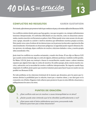 13
CONFLICTOS NO RESUELTOS KAREN GUSTAFSON
Porlotanto,esforcémonosporpromovertodoloqueconduzcaalapazyalamutuaedificación(Romanos14:19).
Los conflictos existen donde quiera que haya gente, y sea que nos guste o no, siempre enfrentaremos
tensiones interpersonales. Al confrontar dificultades en una relación, como en situaciones amena-
zantes, nuestra reacción con frecuencia es pelear o huir. Pelear puede verse como acusar a la otra per-
sona o grupo, atacando su carácter o motivos mientras que defendemos nuestras propias acciones.
Huir puede verse como el aislarse de las interacciones con la persona involucrada o apartarse de ellas
emocionalmente. (Ciertamente en situaciones peligrosas, la seguridad puede requerir distancia.) Es-
tas opciones, sin embargo, dejan conflictos sin resolver, relaciones dañadas o rotas, y nuestra propia
alma zarandeada o fría.
Jesús tomó los conflictos no resueltos seriamente y enseñó otra forma. El nos dijo en Marcos 11:25
que cuando oremos teniendo algo en contra de alguien, debemos perdonar y también recibir perdón.
En Mateo 5:23-24, Jesús nos instruyó a buscar la reconciliación cuando vamos a adorar mientras
sepamos que alguien tiene algo en contra de nosotros. En ambos pasajes, Jesús conecta nuestra ora-
ción y adoración con la necesidad de resolver conflictos interpersonales. No importa cuando haya
empezado el conflicto, Jesús quiere que nosotros tomemos pasos para hacer la paz en cuanto nos sea
posible (vea Romanos 12:18).
No todo problema en las relaciones terminará de la manera que deseamos, pero los pasos que to-
memos abrirán la posibilidad para la solución, traerá paz a nuestras almas, y nos dará gozo en la
comunión con el Señor. Hagamos todo esfuerzo para promover la paz en estas difíciles situaciones y
edifiquémonos los unos a los otros.
PUNTOS DE ORACIÓN:
1. ¿Qué conflicto está aun sin resolver o causa intranquilidad en mi alma?
2. ¿Quién puede estar sintiendo que le he ofendido (justificadamente o no)?
3. ¿Qué pasos está el Señor pidiéndome que tome, procurando todo
esfuerzo para traer paz a estas situaciones?
DÍA
SEMANA 2
REGRESAR A TABLA DE CONTENIDOS
 