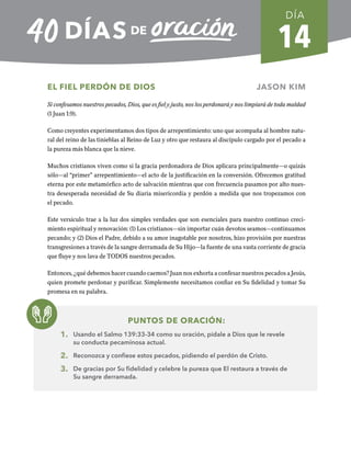14
EL FIEL PERDÓN DE DIOS JASON KIM
Si confesamos nuestros pecados, Dios, que es fiel y justo, nos los perdonará y nos limpiará de toda maldad
(1 Juan 1:9).
Como creyentes experimentamos dos tipos de arrepentimiento: uno que acompaña al hombre natu-
ral del reino de las tinieblas al Reino de Luz y otro que restaura al discípulo cargado por el pecado a
la pureza más blanca que la nieve.
Muchos cristianos viven como si la gracia perdonadora de Dios aplicara principalmente—o quizás
sólo—al “primer” arrepentimiento—el acto de la justificación en la conversión. Ofrecemos gratitud
eterna por este metamórfico acto de salvación mientras que con frecuencia pasamos por alto nues-
tra desesperada necesidad de Su diaria misericordia y perdón a medida que nos tropezamos con
el pecado.
Este versículo trae a la luz dos simples verdades que son esenciales para nuestro continuo creci-
miento espiritual y renovación: (1) Los cristianos—sin importar cuán devotos seamos—continuamos
pecando; y (2) Dios el Padre, debido a su amor inagotable por nosotros, hizo provisión por nuestras
transgresiones a través de la sangre derramada de Su Hijo—la fuente de una vasta corriente de gracia
que fluye y nos lava de TODOS nuestros pecados.
Entonces, ¿qué debemos hacer cuando caemos? Juan nos exhorta a confesar nuestros pecados a Jesús,
quien promete perdonar y purificar. Simplemente necesitamos confiar en Su fidelidad y tomar Su
promesa en su palabra.
PUNTOS DE ORACIÓN:
1. Usando el Salmo 139:33-34 como su oración, pídale a Dios que le revele
su conducta pecaminosa actual.
2. Reconozca y confiese estos pecados, pidiendo el perdón de Cristo.
3. De gracias por Su fidelidad y celebre la pureza que El restaura a través de
Su sangre derramada.
DÍA
SEMANA 2
REGRESAR A TABLA DE CONTENIDOS
 