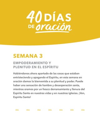 DÍA DÍA DÍA DÍA DÍA DÍA DÍA
SEMANA 3
EMPODERAMIENTO Y
PLENITUD EN EL ESPÍRITU
Habiéndonos ahora apartado de las cosas que estaban
entristeciendo y apagando el Espíritu, en esta semana en
oración damos la bienvenida a su plenitud y poder. Puede
haber una sensación de hambre y desesperación santa,
mientras oramos por un fresco derramamiento y llenura del
Espíritu Santo en nuestras vidas y en nuestras iglesias. ¡Ven,
Espíritu Santo!
15 16 17 18 19 20 21
 