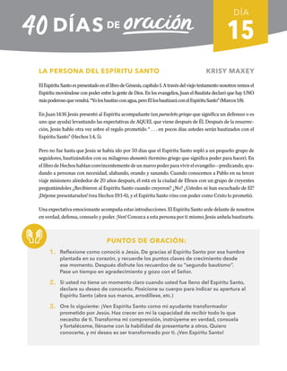 15
LA PERSONA DEL ESPÍRITU SANTO KRISY MAXEY
ElEspírituSantoespresentadoenellibrodeGénesis,capítulo1.Atravésdelviejotestamentonosotrosvemosel
Espíritu moviéndose con poder entre la gente de Dios. En los evangelios, Juan el Bautista declaró que hay UNO
máspoderosoquevendrá.“Yolosbautizoconagua,peroEllosbautizaráconelEspírituSanto”(Marcos1:8).
En Juan 14:16 Jesús presentó al Espíritu acompañante (un paracleto griego que significa un defensor o es
uno que ayuda) levantando las expectativas de AQUEL que viene después de Él. Después de la resurrec-
ción, Jesús hablo otra vez sobre el regalo prometido “ . . . en pocos días ustedes serán bautizados con el
Espíritu Santo” (Hechos 1:4, 5).
Pero no fue hasta que Jesús se había ido por 50 días que el Espíritu Santo sopló a un pequeño grupo de
seguidores, bautizándolos con su milagroso dunamis (termino griego que significa poder para hacer). En
ellibrodeHechoshablanconvincentementedeunnuevopoderparavivirelevangelio—predicando,ayu-
dando a personas con necesidad, alabando, orando y sanando. Cuando conocemos a Pablo en su tercer
viaje misionero alrededor de 20 años después, él está en la ciudad de Efesos con un grupo de creyentes
preguntándoles ¿Recibieron al Espíritu Santo cuando creyeron? ¿No? ¿Ustedes ni han escuchado de El?
¡Déjeme presentarselos! (vea Hechos 19:1-6), y el Espíritu Santo vino con poder como Cristo lo prometió.
Una expectativa emocionante acompaña estas introducciones. El Espíritu Santo arde delante de nosotros
en verdad, defensa, consuelo y poder. ¡Ven! Conozca a esta persona por ti mismo; Jesús anhela bautizarte.
PUNTOS DE ORACIÓN:
1. Reflexione como conoció a Jesús. De gracias al Espíritu Santo por esa hambre
plantada en su corazón, y recuerde los puntos claves de crecimiento desde
ese momento. Después disfrute los recuerdos de su “segundo bautismo”.
Pase un tiempo en agradecimiento y gozo con el Señor.
2. Si usted no tiene un momento claro cuando usted fue lleno del Espíritu Santo,
declare su deseo de conocerlo. Posicione su cuerpo para indicar su apertura al
Espíritu Santo (abra sus manos, arrodíllese, etc.)
3. Ore lo siguiente: ¡Ven Espíritu Santo como mi ayudante transformador
prometido por Jesús. Haz crecer en mi la capacidad de recibir todo lo que
necesito de ti. Transforma mi comprensión, instrúyeme en verdad, consuela
y fortaléceme, lléname con la habilidad de presentarte a otros. Quiero
conocerte, y mi deseo es ser transformado por ti. ¡Ven Espíritu Santo!
DÍA
SEMANA 3
REGRESAR A TABLA DE CONTENIDOS
 