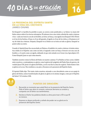 16
LA PRESENCIA DEL ESPÍRITU SANTO
EN LA VIDA DEL CREYENTE
JAMES CHUNG
En Ezequiel 1, el profeta ha perdido su país, su carrera como predicador, y su futuro. La mano del
Señor estuvo sobre él en tierras extranjeras. Él entonces tuvo una visión celestial de cuatro criaturas
vivas—cada uno tenía la cara de un hombre, un león, un buey, y una águila (vea Ezequiel 1:10). El león
es el rey de las bestias, el buey es el rey del ganado, el águila es el rey de los cielos, y el humano es el
rey de todas las criaturas. Después, Ezequiel vio al Señor en su trono en toda su gloria. Ezequiel se
postró sobre su rostro.
Cuando el Apóstol Juan fue encarcelado en Patmos, el también vio cuatro criaturas vivientes mien-
tras estaba en el Espíritu: uno como un león, el segundo como un buey, el tercero con una cara de
hombre, y el cuarto como un águila, alabando al que está sentado en el trono (vea Apocalipsis 4:7).
Como Ezequiel, Juan se cayó como muerto.
También nosotros vemos la Gloria del Señor en nuestro caminar. Y la Palabra se hizo carne y habitó
entre nosotros, y contemplamos su gloria, como la gloria del unigénito del Padre lleno de gracia y de
verdad (Juan 1:14). Jesús es la gloria del Padre, y en la cruz fue la cima de su gloria. Todos hemos visto
su gloria en la cruz. Nos rendimos a sus pies y lloramos en la presencia del Espíritu Santo.
El Apóstol Pablo dijo: “Por tanto, todos nosotros, mirando a cara descubierta como en un espejo la
gloria del Señor, somos transformados de gloria en gloria en la misma imagen, como por el Espíritu
del Señor” (2 Corintios 3:18).
PUNTOS DE ORACIÓN:
1. Recuerde un momento que usted lloró en la presencia del Espíritu Santo.
Pida el Señor que abra su corazón, entonces derrame su corazón y
comparta con el Señor sus sentimientos.
2. Declare al Señor las palabras desde su alma para traer a Él lo que Él
se merece.
3. Exprese su deseo profundo y anhelo de poder ver su gloria en la
presencia del Espíritu Santo.
DÍA
SEMANA 3
REGRESAR A TABLA DE CONTENIDOS
 
