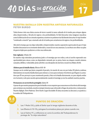 17
NUESTRA BATALLA CON NUESTRA ANTIGUA NATURALEZA
PETER BURGO
Todos hemos visto una clásica escena de terror cuando la mano saliendo de la tumba para atrapar alguna
alma desprevenida, y llevarla de regreso a las profundidades. Es fácil descartar estas imágenes macabras
comolafabricacióndeuncineastaespantoso,nosotrosnopodemostanfácilmentedescartarelviejohombre
“condenadoamuerte”queamenudosaledelatumbaparaarrastrarnosderegresoalasprofundidades.
Ahí está la trampa que nos deja vulnerable y desprevenidos: nuestra suposición equivocada de que el viejo
hombredescansaráensutormentodesterrado y cesaráde ser unaamenaza.Laescrituranos ofrece unplan
deguerratripleparaayudarnosaevitarunaemboscada.
Estevigilante.1Pedro5:8
En nuestra vieja naturaleza pecaminosa junto a el enemigo que nos rodea y esta al acecho esperando una
oportunidad para atacar, como un depredador mirando por su presa, lanza sus ataques cuando estamos
cansados,débilesyvulnerables.Jesúsadvirtióasusdiscípulosdeestahoracrucial(veaMateo26:41).
Alísteseparalabatalladiaria.Efesios6:10–18
Aunque sea la verdad que Jesús conquistó el pecado y la muerte de una vez por todas, El todavía continua
liderándonosennuestrabatalladiariaparareteneryavecesparareclamarelterritorioqueÉlganó.Laarma-
dura que Él nos proveyó es para mantenerla puesta y lista en la batalla diariamente, no para dejarla oxidar
enelarmarioysoloparasacarlaapresuradamentecuandoelenemigoyanoshaasaltadonuestraspuertas.
Permanezcaenunterritorioprotegido.Salmo91
Apesardequenuestrapreparaciónparalabatallaavecesrequierequeavancemosenelterritoriodelenemigo
parareclamarunamontaña,nosotrossiempretenemosqueretrocederallugardeprotecciónyrestauración:
Nuestro Refugio.TorrePoderosa.TorreFuerte.LugarEscondido. El alma encuentra su descanso y su justicia a
lasombradelTodopoderoso.
PUNTOS DE ORACIÓN:
1. Lea 1 Pedro 5:8, y pida al Señor que lo tenga vigilante durante el día.
2. Lea Efesios 6:10–18 y póngase la armadura pieza por pieza cuando ore.
3. Lea el Salmo 91, y reflexione en como la sombra del Todopoderoso lo
protege de “la vieja naturaleza”.
DÍA
SEMANA 3
REGRESAR A TABLA DE CONTENIDOS
 