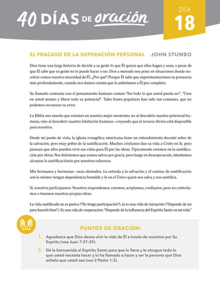 18
EL FRACASO DE LA SUPERACIÓN PERSONAL JOHN STUMBO
Dios tiene una larga historia de decirle a su gente lo que Él quiere que ellos hagan y sean, a pesar de
que Él sabe que su gente no lo puede hacer o ser. Dios a menudo nos pone en situaciones donde no-
sotros vemos nuestra necesidad de Él. ¿Por qué? Porque Él sabe que experimentaremos su presencia
más profundamente, cuando nos damos cuenta que lo anhelamos a Él por completo.
Su llamado contrasta con el pensamiento humano común “Ser todo lo que usted pueda ser”, “Crea
en usted mismo y libere todo su potencial”. Tales frases populares han sido tan comunes, que no
podemos reconocer su error.
La Biblia nos enseña que estamos en nuestro mejor momento, no al descubrir nuestro potencial hu-
mano, sino al descubrir nuestra limitación humana—creyendo que el recurso divino está disponible
para nosotros.
Desde mi punto de vista, la iglesia evangélica americana tiene un entendimiento decente sobre de
la salvación, pero muy pobre de la santificación. Muchos cristianos dan su vida a Cristo en fe, pero
piensan que ellos pueden vivir sus vidas para Él por las obras. Típicamente creemos en la santifica-
ción por obras. Nos deleitamos que somos salvos por gracia, pero luego en desesperación, intentamos
alcanzar la santificaciónón por nuestros esfuerzos.
Mis hermanos y hermanas—sean alentados. La entrada a la salvación y el camino de santificación
son lo mismo: tengan dependencia humilde y fe en el Único quien nos salva y nos santifica.
Si, nosotros participamos. Nosotros respondemos, creemos, aceptamos, confiamos, pero no controla-
mos o tenemos nuestras propias ideas.
La vida santificada no es pasiva (“No tengo participación”), ni es una vida de iniciación (“Depende de mí
para hacerlo bien”). Es una vida de cooperación: “Dependo de la influencia del Espíritu Santo en mi vida.”
PUNTOS DE ORACIÓN:
1. Agradezca que Dios desea vivir la vida de Él a través de nosotros por Su
Espíritu (vea Juan 7:37-39).
2. Dé la bienvenida al Espíritu Santo para que lo llene y le otorgue todo lo
que usted necesita hacer y lo ha llamado a hacer y ser la persona que Dios
anhela que usted sea (vea 2 Pedro 1:3).
DÍA
SEMANA 3
REGRESAR A TABLA DE CONTENIDOS
 