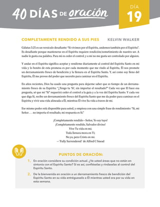 19
COMPLETAMENTE RENDIDO A SUS PIES KELVIN WALKER
Gálatas 5:25 es un versículo desafiante: “Si vivimos por el Espíritu, andemos también por el Espíritu”.
Es desafiante porque mantenerse en el Espíritu requiere rendición/sometimiento de nuestro ser. A
nadie le gusta esa palabra. Para mí es ceder el control, y a mí no me gusta ser controlado por alguien.
Y andar en el Espíritu significa aceptar y rendirme diariamente al control del Espíritu Santo en mi
vida y lo bonito de esta promesa es por cada momento que me rindo al Espíritu, Él nos promete
un derramamiento fresco de bendición y la llenura en el Espíritu Santo. Y, así como soy lleno del
Espíritu, Él me provee del poder que necesito para caminar en el Espíritu.
En años recientes, Dios ha usado una pregunta para dejarme saber que es tiempo de un derrama-
miento fresco de su Espíritu: “¿Tengo tu ‘Si’, sin importar el resultado?” Cada vez que El hace esa
pregunta, sé que mi “Si” requerirá ceder el control a la guía y a la voz del Espíritu Santo. Y cada vez
que diga Si, recibo un derramamiento fresco del Espíritu Santo que me da poder para caminar en el
Espíritu y vivir una vida alineada a Él, mientras Él vive Su vida a traves de mí.
Ese mismo poder está disponible para usted, y empieza con una simple frase de rendimiento: “Si, mi
Señor . . . no importa el resultado, mi respuesta es Si.”
¡Completamente rendido—Señor, Yo soy tuyo!
¡Completamente rendido, Salvador divino!
Vive Tu vida en mi;
Toda llenura mora en Ti;
No yo, pero Cristo en mi.
—¨Fully Surrendered¨ de Alfred C Snead
PUNTOS DE ORACIÓN:
1. En oración considere su condición actual. ¿Ve usted áreas que no están en
sintonía con el Espíritu Santo? Si es así, confiéselas y ríndaselas al control del
Espíritu Santo.
2. De la bienvenida en oración a un derramamiento fresco de bendición del
Espíritu Santo en su vida entrégueselo a Él mientras usted ora por su vida en
esta semana.
DÍA
SEMANA 3
REGRESAR A TABLA DE CONTENIDOS
 