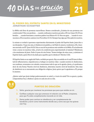 21
EL PODER DEL ESPÍRITU SANTO EN EL MINISTERIO
JONATHAN SCHAEFFER
La Biblia está llena de promesas maravillosas. Hemos considerado, ¿Cuántas de esas promesas son
condicionales? Dios nos perdona . . . cuando confesamos nuestros pecados a Él (vea 1 Juan 1:9). Él nos
bendice . . . cuando honramos a nuestros padres (vea Efesios 6:1-3). Dios nos guía . . . cuando lo reco-
nocemos a Él en nuestros caminos (vea Proverbios 3:5-6). Siempre hay algo que Dios pide de nosotros.
Lo mismo es verdad si queremos experimentar diariamente el poder del Espíritu Santo. Jesús dice a
sus discípulos, “el que me ama, el obedecerá mi palabra, y mi Padre le amará y vendremos a Él, y hare-
mos morada con Él” (Juan 14:23). Esta es una de las promesas más notables en la Biblia. Él actualmente
viene a morar en nuestras vidas. ¿Cuál es la condición para experimentarlo al máximo? Obediencia
a las enseñanzas de Jesús. Pedro lo pone de esta forma: “Somos testigos de estas cosas, y asimismo el
Espíritu Santo, quien Dios lo ha dado para aquellos que lo obedecen” (Hechos 5:32).
El Espíritu Santo es un regalo del Padre, recibido por gracia. Hay un sentido en el cual Él tiene la liber-
tad de influenciarnos, empoderarnos y trabajar en nuestras vidas—cuando nosotros le obedecemos,
nos rendimos, avanzamos con valentía, renunciamos todo lo que no le agrada a Jesús; y, lo podríamos
decir de esta forma: Nuestro nivel de obediencia, determina nuestro nivel de bendición. Esta clase
de obediencia no es meramente una obligación religiosa. Jesús quiere que le agrademos a Él, porque
lo amamos.
¿Quiere usted que Jesús trabaje poderosamente en usted y a través de usted? Por su gracia y poder,
comprométase hoy a obedecer a Jesús en cada área de su vida.
PUNTOS DE ORACIÓN:
1. Señor, gracias por mantener tus promesas que para que residan en mí.
2. Confieso cualquier cosa que amenace mi relación con el Padre. Límpiame,
para que Tú estés completamente morando en mi vida.
3. Dame poder para caminar en obediencia y ser completamente de
bendición y servir como instrumento donde sea y como sea que me quieras
usar hoy.
DÍA
SEMANA 3
REGRESAR A TABLA DE CONTENIDOS
 