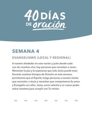 SEMANA 4
EVANGELISMO (LOCAL Y REGIONAL)
A nuestro alrededor en esta nación y justo donde cada
uno de nosotros vive, hay personas que necesitan a Jesús.
Necesitan la paz y la esperanza que solo Jesús puede traer.
Durante nuestros tiempos de Oración en esta semana,
permitamos que el Espíritu traiga personas a nuestra mente
que necesitan a Jesús y necesitan que compartamos Su amor
y Evangelio con ellos. Jesús, envía valentía y un nuevo poder
sobre nosotros para cumplir con Tu misión.
DÍA DÍA DÍA DÍA DÍA DÍA DÍA
22 23 24 25 26 27 28
 