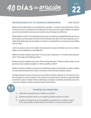 22
NECESIDADES EN TU CIUDAD/COMUNIDAD JIM RUDD
Muchos factores determinan si una ciudad lucha o prospera—vivienda, el mercado laboral, el clima,
el sistema escolar y las tendencias de la población, por mencionar unas cuantas. Algunas nos pueden
parecer muy abrumantes como para que nuestras oraciones hagan una diferencia.
El Rey Salomón señaló, “Por la bendición de los rectos la ciudad será engrandecida; Mas por la boca
de los impíos será trastornada” (Proverbios 11:11). El hombre más sabio en el viejo Testamento, un res-
petado líder global, dijo que las ciudades se levantan o caen basándose en como las personas hablan
acerca de ellas.
¿Cómo te expresas acerca de tu ciudad? ¿Caracterizarías tu manera de hablar acerca de tu ciudad o
región como una bendición o una maldición?
Maldecir nuestras ciudades suena como: “Las cosas nunca mejorarán” o “Los mejores días quedaron
atrás” o “Este lugar está olvidado por Dios.”
Bendecir nuestras ciudades suena como: “Dios está obrando aquí” o “Nuestra ciudad cuenta con una
gran herencia de unidad en la Iglesia” o “¡Todo es posible con Dios!”
Bendecir nuestras ciudades no requiere de un optimismo ciego e irreal. Bendecir nuestras ciudades
se trata del descubrimiento del carácter y naturaleza de Dios obrando alrededor nuestro.
Es importante que nuestras oraciones acerca de nuestras ciudades y regiones no se conviertan en una
lista de quejas acerca de la calidad de vida. Si Jesús nos ha hecho justos, tenemos la responsabilidad
de bendecir nuestras ciudades. Nosotros deberíamos ser rápidos en identificar donde Dios está activo
en nuestras ciudades y bendecir siempre lo que Él está haciendo.
PUNTOS DE ORACIÓN:
1. ¿Necesitas arrepentirte por maldecir tu ciudad?
2. ¿Dónde está Dios activo en tu ciudad? ¿Puedes bendecir su obra?
3. ¿Cuáles son algunas áreas de verdadera necesidad en tu ciudad o región
en las que puedas comprometerte a bendecir en oración esta semana?
DÍA
SEMANA 4
REGRESAR A TABLA DE CONTENIDOS
 