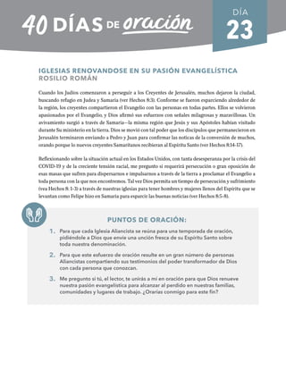 23
IGLESIAS RENOVANDOSE EN SU PASIÓN EVANGELÍSTICA
ROSILIO ROMÁN
Cuando los Judíos comenzaron a perseguir a los Creyentes de Jerusalén, muchos dejaron la ciudad,
buscando refugio en Judea y Samaria (ver Hechos 8:3). Conforme se fueron esparciendo alrededor de
la región, los creyentes compartieron el Evangelio con las personas en todas partes. Ellos se volvieron
apasionados por el Evangelio, y Dios afirmó sus esfuerzos con señales milagrosas y maravillosas. Un
avivamiento surgió a través de Samaria—la misma región que Jesús y sus Apóstoles habían visitado
durante Su ministerio en la tierra. Dios se movió con tal poder que los discípulos que permanecieron en
Jerusalén terminaron enviando a Pedro y Juan para confirmar las noticas de la conversión de muchos,
orando porque lo nuevos creyentes Samaritanos recibieran al Espíritu Santo (ver Hechos 8:14-17).
Reflexionando sobre la situación actual en los Estados Unidos, con tanta desesperanza por la crisis del
COVID-19 y de la creciente tensión racial, me pregunto si requerirá persecución o gran oposición de
esas masas que sufren para dispersarnos e impulsarnos a través de la tierra a proclamar el Evangelio a
toda persona con la que nos encontremos. Tal vez Dios permita un tiempo de persecución y sufrimiento
(vea Hechos 8: 1-3) a través de nuestras iglesias para tener hombres y mujeres llenos del Espíritu que se
levantan como Felipe hizo en Samaria para esparcir las buenas noticias (ver Hechos 8:5-8).
PUNTOS DE ORACIÓN:
1. Para que cada Iglesia Aliancista se reúna para una temporada de oración,
pidiéndole a Dios que envíe una unción fresca de su Espíritu Santo sobre
toda nuestra denominación.
2. Para que este esfuerzo de oración resulte en un gran número de personas
Aliancistas compartiendo sus testimonios del poder transformador de Dios
con cada persona que conozcan.
3. Me pregunto si tú, el lector, te unirás a mí en oración para que Dios renueve
nuestra pasión evangelística para alcanzar al perdido en nuestras familias,
comunidades y lugares de trabajo. ¿Orarías conmigo para este fin?
DÍA
SEMANA 4
REGRESAR A TABLA DE CONTENIDOS
 
