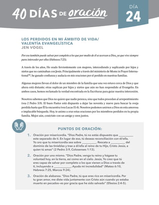 24
LOS PERDIDOS EN MI ÁMBITO DE VIDA/
VALENTÍA EVANGELÍSTICA
JEN VOGEL
Por eso también puede salvar por completo a los que por medio de él se acercan a Dios, ya que vive siempre
para interceder por ellos (Hebreos 7:25).
A través de los años, He orado fervientemente con mujeres, intercediendo y suplicando por hijos y
nietos que no caminaban con Jesús. Principalmente a través del ministerio de Moms in Prayer Interna-
tional™, he ganado confianza y audacia en mis oraciones por el perdido en nuestras familias.
Algunas mujeres llevan el dolor de un miembro de la familia que una vez estuvo cerca de Dios y que
ahora está distante; otras suplican por hijos y nietos que aún no han respondido al Evangelio. En
ambos casos, hemos reclamado la verdad encontrada en la Escrituras para guiar nuestra intercesión.
Nosotros sabemos que Dios no quiere que nadie perezca, sino que todos procedan al arrepentimiento
(vea 2 Pedro 3:9). El buen Pastor está dispuesto a dejar las noventa y nueve para buscar la oveja
perdida hasta que Él la encuentra (vea Lucas 15:4). Nosotros podemos unirnos a Dios en esta amorosa
e implacable búsqueda. Hoy, te animo a orar estas oraciones por los miembros perdidos en tu propia
familia. Mejor aún, conéctate con un amigo y oren juntos.
PUNTOS DE ORACIÓN:
1. Oración por misericordia. “Dios Padre, tú no estás dispuesto que __________
este separado de ti. En lugar de eso, tú deseas reconciliación con él/ella.
Yo oro que tu misericordia sea sobre __________. Rescata a __________ del
dominio de las tinieblas y trae a él/ella al reino de tu Hijo, Cristo Jesús, a
quien tú amas” (2 Pedro 3:9, Colosenses 1:13).
2. Oración por uno mismo. “Dios Padre, venga tu reino y hágase tu
voluntad hoy, en la tierra, así como en el cielo. Jesús, Yo creo que tú
eres capaz de salvar por completo a los que vienen a Dios a través de
ti, incluyendo a ____________. Ayuda mi incredulidad” (Mateo 6:10,
Hebreos 7:25, Marcos 9:24).
3. Oración de alabanza. “Dios Padre, tú que eres rico en misericordia. Por
tu gran amor, me diste vida juntamente con Cristo aún cuando yo estaba
muerto en pecados—es por gracia que he sido salvado” (Efesios 2:4-5).
DÍA
SEMANA 4
REGRESAR A TABLA DE CONTENIDOS
 