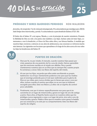 25
PRÓDIGOS Y SERES QUERIDOS PERDIDOS RON WALBORN
Joven fui, y he envejecido, Y no he visto justo desamparado, Ni su descendencia que mendigue pan. [26] En
todo tiempo tiene misericordia, y presta; Y su descendencia es para bendición (Salmos 37:25–26).
El Señor dio el Salmo 37 a mi esposa, Wanda, y a mí al principio de nuestro ministerio. Promete
la fidelidad de Dios no solo a los justos sino también a sus hijos. Incluso antes de tener hijos, co-
menzamos a orar la bendición y el favor de Dios sobre ellos y sus futuras familias. A medida que
nuestros hijos crecieron y entraron en sus años de adolescencia, esas oraciones se volvieron mucho
más intensas. Las siguientes son lecciones que aprendimos a lo largo de los años acerca de orar sobre
tus hijos las bendiciones del Salmo 37.
PUNTOS DE ORACIÓN:
1. Orar por fe, no por miedo. A menudo, cuando nuestros hijos pasan por
crisis, pasamos de una posición de fe a una de miedo. Hemos aprendido
que las oraciones nacidas en el miedo son débiles. Pero cuando
mantenemos nuestros ojos en un Dios que es siempre fiel, nuestra propia
fe comienza a crecer. Esto nos libera del espíritu del miedo.
2. Al orar por tus hijos, recuerda que ellos están escribiendo su propio
testimonio—no el tuyo. Ciertamente podemos orar para que los medios
que el enemigo pretenda para el mal sean redimidos para la gloria de
Dios en sus vidas, pero nunca olvides que tú tienes que amar y orar por
ellos, incluso cuando el camino que elijan no es uno que tu hubieras
escogido para ellos. Esto nos libera—y a ellos—de un espíritu de control
poco saludable.
3. Finalmente, orar por ti mismo—específicamente orar para que tú te
conviertas en un lugar de misericordia y gracia en lugar de uno de castigo
y juicio. Hace años, el Espíritu Santo susurró en nuestros oídos que los
pródigos nunca regresarán a casa a un lugar de juicio, sino solo a uno de
misericordia y gracia. Pídele a Dios que te muestre como ganar la batalla
por sus corazones y no solo por su comportamiento. Esto nos libera del
espíritu de religión.
DÍA
SEMANA 4
REGRESAR A TABLA DE CONTENIDOS
 