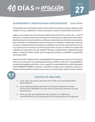 27
ALCANZANDO Y DISCIPULANDO ADOLESCENTES DAN BOAL
Yestaspalabrasqueyotemandohoy,estaránsobretucorazón;ylasrepetirásatushijos,yhablarásdeellas
estando en tu casa, y andando por el camino, y al acostarte, y cuando te levantes (Deuteronomio 6:6–7).
¿Alguna vez has tenido una conversación que cambió la dirección de tu día, semana, mes—o vida? Al
igual que ir a la tienda y probarse ropa nueva para ver lo que te gusta, los adolescentes están constan-
temente probando nuevos pensamientos, actividades, comportamientos y filosofías de pensamiento.
Estas actividades son fundamentales para la formación de su identidad. A medida que encuentren
conceptos y comportamientos que les gusten, los adoptarán como propios y descartarán los concep-
tos y acciones que no resuenan con el centro de quien ellos creen que son. Piensa en tu propia vida
e identifica las temporadas en las que “probaste” diferentes comportamientos simplemente porque
alguien te sugirió que debías hacerlo. ¿Estás avergonzado, apenado y confundido? ¿O agradecido,
emocionado y feliz?
Deuteronomio 6:6-7 enfatiza la fuerte responsabilidad de las generaciones mayores de ser los inicia-
dores de esa conversación con la próxima generación que cambiará su vida. No es responsabilidad de
un adolescente preguntar sobre Jesús y cómo es seguirlo. Es responsabilidad de un adulto informarles
CADA MOMENTO POSIBLE cuan bueno y maravilloso es seguir a Jesús e invitarlos a probar por sí
mismos. Usted bien pudiera ser la persona que tiene esa conversación que cambie su vida para siempre.
PUNTOS DE ORACIÓN:
1. Jesús, ¿Hay una persona más joven en mi vida con la que pueda hablar
sobre seguirte?
2. Jesús, dame las palabras para decir y valor para compartir las muchas
historias de Tu fidelidad en mi vida, de una manera que resuenen con esta
persona joven.
3. Jesús, permite que la generación de creyentes en mi iglesia sea
encontrada fiel a tus ojos para pasar la fe de una generación a la siguiente.
DÍA
SEMANA 4
REGRESAR A TABLA DE CONTENIDOS
 