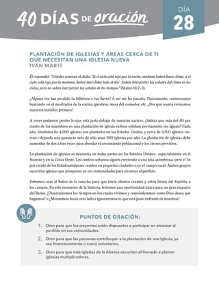 28
PLANTACIÓN DE IGLESIAS Y ÁREAS CERCA DE TI
QUE NECESITAN UNA IGLESIA NUEVA
IVÁN MARTÍ
Él respondió: “Ustedes conocen el dicho: ‘Si el cielo está rojo por la noche, mañana habrá buen clima; si el
cielo está rojo por la mañana, habrá mal clima todo el día’. Saben interpretar las señales del clima en los
cielos, pero no saben interpretar las señales de los tiempos” (Mateo 16:2–3).
¿Alguna vez has perdido tu billetera o tus llaves? A mí me ha pasado. Típicamente, comenzamos
buscando en el mostrador de la cocina, gavetero, mesa del comedor, etc. ¿Por qué nunca revisamos
nuestros bolsillos primero?
A veces podemos perder lo que está justo debajo de nuestras narices. ¿Sabías que más del 40 por
ciento de los miembros en una plantación de Iglesia exitosa estaban previamente sin Iglesia? Cada
año, alrededor de 4,000 iglesias son plantadas en los Estados Unidos, y cerca de 3,700 iglesias cie-
rran—dejando una ganancia neta de sólo unas 300 iglesias por año. La plantación de iglesias debe
aumentar de dos a tres veces para abordar el crecimiento poblacional y los cierres previstos.
La plantación de iglesias es necesaria en todas partes en los Estados Unidos—especialmente en el
Noreste y en la Costa Oeste. Los centros urbanos siguen creciendo a una tasa asombrosa, pero el 54
por ciento de los Estadounidenses residen en pequeñas ciudades o en el campo rural. Ambos grupos
necesitan iglesias que prosperen en sus comunidades para alcanzar al perdido.
Debemos orar al Señor de la cosecha para que envíe obreros orantes y estén llenos del Espíritu a
los campos. En este momento de la historia, tenemos una oportunidad única para un gran impacto
del Reino. ¿Discerniremos los tiempos en los cuales vivimos y responderemos como Dios desea que
hagamos? o ¿Miraremos hacia otro lado e ignoraremos lo que está justo enfrente de nosotros?
PUNTOS DE ORACIÓN:
1. Oren para que los creyentes estén dispuestos a participar en alcanzar al
perdido en sus comunidades.
2. Oren para que las personas contribuyan a la plantación de una Iglesia, ya
sea financieramente o como voluntarios.
3. Oren para que más iglesias de la Alianza escuchen el llamado a plantar
iglesias multiplicadoras.
DÍA
SEMANA 4
REGRESAR A TABLA DE CONTENIDOS
 