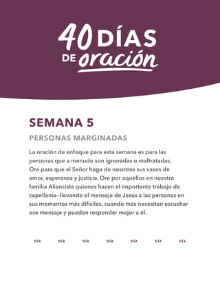 DÍA DÍA DÍA DÍA DÍA DÍA DÍA
SEMANA 5
PERSONAS MARGINADAS
La oración de enfoque para esta semana es para las
personas que a menudo son ignoradas o maltratadas.
Ore para que el Señor haga de nosotros sus vasos de
amor, esperanza y justicia. Ore por aquellos en nuestra
familia Aliancista quienes hacen el importante trabajo de
capellanía—llevando el mensaje de Jesús a las personas en
sus momentos más difíciles, cuando más necesitan escuchar
ese mensaje y pueden responder mejor a él.
29 30 31 32 33 34 35
 