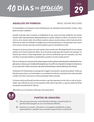 29
AQUELLOS EN POBREZA MIKE SOHM/MCCABE
La humanidad es una hermosa mezcla diseñada para ser altamente interconectada. Cuerpo y alma
juntos nos hace completos.
Cuando el pecado entró al mundo, la totalidad de lo que somos cayó bajo maldición. En nuestro
mundo caído experimentamos quebrantamiento en nuestra relación con Dios, con nosotros, el uno
al otro y en la creación. Jesús vino a liberar nuestros cuerpos, nuestras almas y todo el universo de los
efectos de la caída. Sin embargo el evangelio que nosotros predicamos es solo que Jesús vino a morir
en la cruz por nosotros para que nosotros podamos pasar la eternidad en el cielo.
Aunque eso es preciso, Jesús vino a este mundo a hacer mucho más. Mi amiga Kamafi vive en extrema
pobreza en los barrios pobres de África. No es de mucha ayuda para ella escuchar este mensaje: “Lo
lamento que usted y su hijo tenga hambre, que usted sea maltratada, que este asustada y sola. Pero
esta bien, sus pecados pueden ser perdonados y puedes ir al cielo cuando mueras.”
Estonoesalcanzarloscorazonesdelospobresporquenosotrosestamossubestimandolaplenituddelevan-
gelio. Jesús se interesa por la totalidad del propósito por el cual Él creó a Kamafi; Su trabajo de redención en
lacruzcubretodosudoloremocional,cadarelacióndesordenadaycadadíadifícilqueellaenfrenta.
Colosenses 1:15-23 proclama un mensaje del evangelio convincente a las personas pobres. Vemos un
Salvador quien reina y es el sustentador y reconciliador de todas las cosas! Jesús tiene toda autoridad
y poder en el cielo y en la tierra y está reconciliando toda la creación.
La buena noticia que Kamafi necesita escuchar es que hay esperanza en esta vida, no solo en la eter-
nidad—que el Rey Jesús reina en este momento sobre todo lo que ella es, y que por medio de Él hay
una promesa de plenitud de vida hoy.
Ahora bien, esa es una buena noticia que vale la pena decir!
PUNTOS DE ORACIÓN:
1. Ora para que personas como Kumafi entiendan y experimenten la
plenitud del evangelio es sus circunstancias difíciles.
2. Examine su corazón. ¿Proclama un evangelio simplificado y sobre
espiritualizado a aquellos que necesitan experimentar su plenitud?
DÍA
SEMANA 5
REGRESAR A TABLA DE CONTENIDOS
 