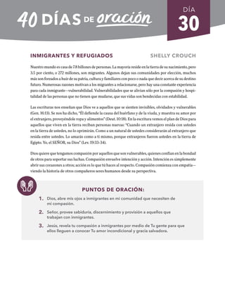 30
INMIGRANTES Y REFUGIADOS SHELLY CROUCH
Nuestro mundo es casa de 7.8 billones de personas. La mayoría reside en la tierra de su nacimiento, pero
3.5 por ciento, o 272 millones, son migrantes. Algunos dejan sus comunidades por elección, muchos
más son forzados a huir de su patria, cultura y familiares con poco o nada que decir acerca de su destino
futuro. Numerosas razones motivan a los migrantes a relacionarse, pero hay una constante experiencia
para cada inmigrante—vulnerabilidad. Vulnerabilidades que se alivian sólo por la compasión y hospi-
talidad de las personas que no tienen que mudarse, que sus vidas son bendecidas con estabilidad.
Las escrituras nos enseñan que Dios ve a aquellos que se sienten invisibles, olvidados y vulnerables
(Gen. 16:13). Se nos ha dicho, “Él defiende la causa del huérfano y de la viuda, y muestra su amor por
el extranjero, proveyéndole ropa y alimentos” (Deut. 10:18). En la escritura vemos el plan de Dios para
aquellos que viven en la tierra reciban personas nuevas: “Cuando un extranjero resida con ustedes
en la tierra de ustedes, no lo oprimirán. Como a un natural de ustedes considerarán al extranjero que
resida entre ustedes. Lo amarás como a ti mismo, porque extranjeros fueron ustedes en la tierra de
Egipto. Yo, el SEÑOR, su Dios” (Lev. 19:33-34).
Dios quiere que tengamos compasión por aquellos que son vulnerables, quienes confían en la bondad
de otros para soportar sus luchas. Compasión envuelve intención y acción. Intención es simplemente
abrir sus corazones a otros; acción es lo que tú haces al respecto. Compasión comienza con empatía—
viendo la historia de otros compañeros seres humanos desde su perspectiva.
PUNTOS DE ORACIÓN:
1. Dios, abre mis ojos a inmigrantes en mi comunidad que necesiten de
mi compasión.
2. Señor, provee sabiduría, discernimiento y provisión a aquellos que
trabajan con inmigrantes.
3. Jesús, revela tu compasión a inmigrantes por medio de Tu gente para que
ellos lleguen a conocer Tu amor incondicional y gracia salvadora.
DÍA
SEMANA 5
REGRESAR A TABLA DE CONTENIDOS
 
