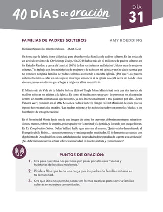 31
FAMILIAS DE PADRES SOLTEROS AMY ROEDDING
Bienaventurados los misericordiosos . . . (Mat. 5:7a).
Un tema que la Iglesia tiene dificultad para abordar es las familias de padres solteros. En las notas de
un artículo reciente de Christianity Today, “En 2018 había más de 16 millones de padres solteros en
los Estados Unidos, y cerca de la mitad (40%) de los nacimientos en Estados Unidos eran de mujeres
solteras.” Yo trabajo con los ministerios de mujeres y de niños en mi iglesia y me he dado cuenta que
no conozco ninguna familia de padres solteros asistiendo a nuestra iglesia. ¿Por qué? Los padres
solteros tienden a estar en un ingreso más bajo; entonces si la iglesia no está cerca de donde ellos
viven o provee una forma para llegar a la iglesia, ellos no asistirán.
El Ministerio de Vida de la Madre Soltera (Life of Single Mom Ministries) nota que dos tercios de
madres solteras no asisten a la iglesia. Es como si tuviéramos un grupo de personas no alcanzadas
dentro de nuestra comunidad que nosotros, ya sea intencionalmente o no, pasamos por alto. Dawn
Vander Werf, comenzó en el 2012 Misiones Padres Solteros (Single Parent Missions) después que su
esposo fue encarcelado, escribe, “Las madres solteras y los niños sin padre son como las ‘viudas y los
huérfanos’ de esta generación.”
En el Sermón del Monte Jesús nos da una imagen de cómo los creyentes deberían mostrarse: misericor-
diosos, mansos, pobres de espíritu, preocupados por la rectitud y la justicia, y llorando con los que lloran.
En La Conspiración Divina, Dallas Willard habla que anterior al sermón, “Jesús estaba demostrando el
Evangelio de Su Reino . . . sanando personas, y venían grandes multitudes. El lo demuestra actuando con
elgobiernodeDiosdesdeloscielos,satisfaciendolasnecesidadesdesesperadasdelagenteasualrededor.”
¿No deberíamos nosotros actuar sobre esta necesidad en nuestra cultura y comunidades?
PUNTOS DE ORACIÓN:
1. Ora para que Dios nos perdone por pasar por alto esas “viudas y
huérfanos de los días modernos.”
2. Pídele a Dios que te de una carga por los padres de familias solteras en
tu comunidad.
3. Ora que Dios nos permita pensar en formas creativas para servir a familias
solteras en nuestras comunidades.
DÍA
SEMANA 5
REGRESAR A TABLA DE CONTENIDOS
 