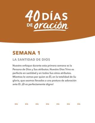 SEMANA 1
LA SANTIDAD DE DIOS
Nuestro enfoque durante esta primera semana es la
Persona de Dios y Sus atributos. Nuestro Dios Trino es
perfecto en santidad y en todos Sus otros atributos.
Mientras lo vemos por quien es Él, en la totalidad de Su
gloria, que seamos llevados a una postura de adoración
ante Él. ¡Él es perfectamente digno!
DÍA DÍA DÍA DÍA DÍA DÍA DÍA
01 02 03 04 05 06 07
 