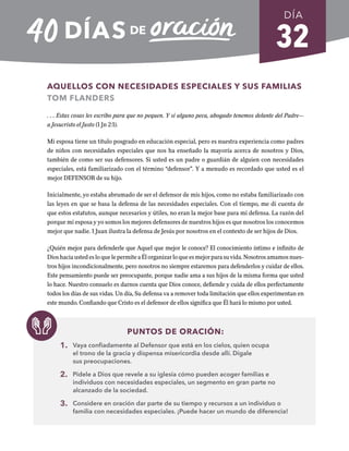 32
AQUELLOS CON NECESIDADES ESPECIALES Y SUS FAMILIAS
TOM FLANDERS
. . . Estas cosas les escribo para que no pequen. Y si alguno peca, abogado tenemos delante del Padre—
a Jesucristo el Justo (1 Jn 2:1).
Mi esposa tiene un título posgrado en educación especial, pero es nuestra experiencia como padres
de niños con necesidades especiales que nos ha enseñado la mayoría acerca de nosotros y Dios,
también de como ser sus defensores. Si usted es un padre o guardián de alguien con necesidades
especiales, está familiarizado con el término “defensor”. Y a menudo es recordado que usted es el
mejor DEFENSOR de su hijo.
Inicialmente, yo estaba abrumado de ser el defensor de mis hijos, como no estaba familiarizado con
las leyes en que se basa la defensa de las necesidades especiales. Con el tiempo, me di cuenta de
que estos estatutos, aunque necesarios y útiles, no eran la mejor base para mi defensa. La razón del
porque mi esposa y yo somos los mejores defensores de nuestros hijos es que nosotros los conocemos
mejor que nadie. 1 Juan ilustra la defensa de Jesús por nosotros en el contexto de ser hijos de Dios.
¿Quién mejor para defenderle que Aquel que mejor le conoce? El conocimiento íntimo e infinito de
DioshaciaustedesloquelepermiteaÉlorganizarloqueesmejorparasuvida.Nosotrosamamosnues-
tros hijos incondicionalmente, pero nosotros no siempre estaremos para defenderlos y cuidar de ellos.
Este pensamiento puede ser preocupante, porque nadie ama a sus hijos de la misma forma que usted
lo hace. Nuestro consuelo es darnos cuenta que Dios conoce, defiende y cuida de ellos perfectamente
todos los días de sus vidas. Un día, Su defensa va a remover toda limitación que ellos experimentan en
este mundo. Confiando que Cristo es el defensor de ellos significa que Él hará lo mismo por usted.
PUNTOS DE ORACIÓN:
1. Vaya confiadamente al Defensor que está en los cielos, quien ocupa
el trono de la gracia y dispensa misericordia desde allí. Dígale
sus preocupaciones.
2. Pídele a Dios que revele a su iglesia cómo pueden acoger familias e
individuos con necesidades especiales, un segmento en gran parte no
alcanzado de la sociedad.
3. Considere en oración dar parte de su tiempo y recursos a un individuo o
familia con necesidades especiales. ¡Puede hacer un mundo de diferencia!
DÍA
SEMANA 5
REGRESAR A TABLA DE CONTENIDOS
 