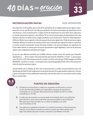 33
RECONCILIACIÓN RACIAL RON MORRISON
Dios deja claro en Su palabra que la vida de los portadores de su imagen importan por igual y supre-
mamente, tan así, que Él envió a Su Hijo para probarlo. No existe una jerarquía de importancia en la
vida humana. ¿Cree esa declaración, o asigna niveles de importancia en unos sobre otros? ¿Qué hace
la vida de una persona superior y otra inferior? Si no cree en una jerarquía de importancia en la vida
humana, entonces no debería tener ningún problema con la declaración “Todas las Vidas Importan”
(All Lives Matter) para asignarle a todos los grupos de personas igual valor. Vidas de personas negras
incluidas. Mientras la historia de nuestra nacion esta cicatrizada por injusticias como la esclavitud
y eventos recientes incluyendo el muy frecuente maltrato a las personas Negras, los seguidores de
Cristo deben liderar el camino para reconocer plenamente la igual dignidad y valor de las personas
negras como compañeros portadores de imagen.
Es por eso que debemos permitir que la Biblia informe nuestra visión del mundo para “demoler
argumentos y . . . llevar cautivo todo pensamiento para hacerlo obediente a Cristo”—y para pensar
como Él (2 Cor. 10:5). Necesitamos estar de acuerdo con Dios acerca de que TODA imagen con VIDA
HUMANA—nacida y no nacida—son de igual valor y preciada igualdad frente a Dios. Esto incluye las
vidas de todas las personas negras.
¿Ha permitido que la Palabra de Dios rete sus presunciones y cambie sus pensamientos acerca de
absolutamente todo? Si sólo la Iglesia por la que Jesús derramó Su sangre pudiera unificarse y abrazar
el gran ecualizador, la Cruz, pudiéramos mostrarle a este mundo como se ve una nación santa cuando
Dios es nuestro Rey.
PUNTOS DE ORACIÓN:
1. El Señor ha reconciliado a todos los creyentes con Él mismo y el uno
al otro derribando paredes que separaban a grupos de personas y
uniéndolos en un Cuerpo. Reconozcamos la unidad que Él ha creado
(vea Efesios 2:14-18).
2. A cada uno de nosotros se nos ha dado el ministerio de la reconciliación
para decirle a otros acerca del Dios que hace posible la reconciliación.
Ore para que usted cumpla con su tarea en palabra y en obra
(vea 2 Corintios 5:18).
3. Una alabanza aceptada envuelve ir a nuestros hermanos y hermanas para
intentar reconciliarse cuando nos damos cuenta que ellos sienten que
algo está obstaculizando nuestra comunión (vea Mateo 5:23-24).
DÍA
SEMANA 5
REGRESAR A TABLA DE CONTENIDOS
 