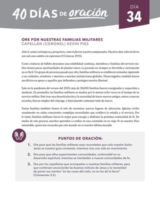 34
ORE POR NUESTRAS FAMILIAS MILITARES
CAPELLÁN (CORONEL) KEVIN PIES
Ante ti, somos extranjeros y peregrinos, como lo fueron nuestros antepasados. Nuestros días sobre la tierra
son solo una sombra sin esperanza (1 Crónicas 29:15).
Como criaturas de hábito deseamos una estabilidad continua, miembros y familias del servicio mi-
litar tienen pocas oportunidades de plantar raíces. La jornada no siempre es divertida y ciertamente
no es fácil. Un grupo de personas pasado por alto, familias militares se establecen nómadas siguiendo
a sus soldados, aviadores o marinos a muchas instalaciones globales. Desarraigados, también hacen
sacrificios en apoyo a aquellos que defienden y protegen nuestra libertad.
Solo en la pandemia del verano del 2020, más de 30,000 familias fueron reasignadas y requeridas a
mudarse. En promedio, las familias militares se mudan por lo menos ocho veces en el tiempo de su
servicio militar. Esto trae una desarticulación y la necesidad de hacer nuevos amigos, entrar a nuevas
escuelas, buscar empleo del cónyuge, y básicamente comenzar todo de nuevo.
Varias familias también tienen el reto de encontrar nuevos lugares de adoración. Iglesias civiles
usualmente no están conscientes complejas necesidades que conlleva la estadía y el servicio. Por
lo tanto, familias militares hacen lo mejor para encajar y disfrutar la próxima comunidad de fe. En
medio de este proceso, muchos aprenden a confiar en una constante en su viaje: fe en nuestro Dios
inmutable, quien nos recuerda que este mundo no es nuestra última morada.
PUNTOS DE ORACIÓN:
1. Ore para que las familias militares sean recordadas que solo nuestro Señor
Jesús es nuestra guía constante, mientras vive una vida en movimiento.
2. Ore para que ellos experimenten comunidades, continuidaf en su
desarrollo espiritual, mientras se transladan a nuevas comunidades de fe.
3. Ore por los capellanes que acompañan a nuestras familias militares, para
que continúen anunciando las buenas noticias de Jesus y la necesidad
de poner sus mentes “en las cosas del cielo, no en las de la tierra”
(Colosenses 3:2).
DÍA
SEMANA 5
REGRESAR A TABLA DE CONTENIDOS
 