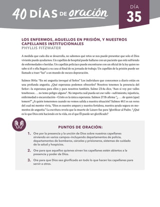 35
LOS ENFERMOS, AQUELLOS EN PRISIÓN, Y NUESTROS
CAPELLANES INSTITUCIONALES
PHYLLIS FITZWATER
A medida que cada día se desarrolla, no sabemos qué retos se nos puede presentar que solo el Dios
viviente puede ayudarnos. Un capellán de hospital puede hallarse con un paciente que está sufriendo
de enfermedades o heridas. Un capellán policíaco puede encontrarse con un oficial de la ley quien no
sabe si él o ella llegará a su casa al final de su jornada de trabajo. Un capellán de la prisión puede ser
llamado a traer “luz” a un mundo de oscura depravación.
Salmos 18:6a: “En mi angustia invoqué al Señor.” Los individuos que conocemos a diario están en
una profunda angustia. ¿Qué esperanza podemos ofrecerles? Nosotros tenemos la presencia del
Señor—la esperanza para ellos y para nosotros también. Salmo 23:4a dice, “Aun si voy por valles
tenebrosos . . . no temo peligro alguno”. No importa cuál pueda ser ese valle—sufrimiento, injusticia,
enfermedad o encarcelación—Cristo es la única esperanza. Salmos 27:1b afirma “¿ . . . de quien [que]
temere?” ¿A quién temeremos cuando no vemos salida a nuestra situación? Salmos 46:1 es un verso
del cual mi mentor vivía, “Dios es nuestro amparo y nuestra fortaleza, nuestra ayuda segura en mo-
mentos de angustia.” La escritura revela que la muerte de Lázaro fue para “glorificar al Padre. “¿Qué
es lo que Dios está haciendo en tu vida, en el que Él puede ser glorificado?
PUNTOS DE ORACIÓN:
1. Ore por la presencia y la unción de Dios sobre nuestros capellanes
sirviendo en varios campos—incluyendo departamentos de policía,
departamentos de bomberos, cárceles y prisioneros, sistemas de cuidado
de la salud y hospicios.
2. Ore para que aquellos quienes sirven los capellanes estén abiertos a la
presencia y poder de Dios.
3. Ore para que Dios sea glorificado en todo lo que hacen los capellanes para
servir a otros.
DÍA
SEMANA 5
REGRESAR A TABLA DE CONTENIDOS
 