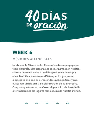DÍA DÍA DÍA DÍA DÍA
WEEK 6
MISIONES ALIANCISTAS
La obra de la Alianza en los Estados Unidos se propaga por
todo el mundo. Esta semana nos solidarizamos con nuestros
obreros internacionales a medida que intercedemos por
ellos. También clamaremos al Señor por los grupos no
alcanzados que aun no comprenden quién es Jesús y que
nunca han tenido una clara presentación de Su Evangelio.
Ore para que éste sea un año en el que la luz de Jesús brille
intensamente en los lugares más oscuros de nuestro mundo.
36 37 38 39 40
 