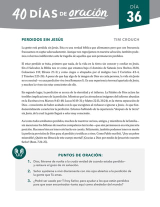 36
PERDIDOS SIN JESÚS TIM CROUCH
La gente está perdida sin Jesús. Esta es una verdad bíblica que afirmamos pero que con frecuencia
fracasamos en captar adecuadamente. Aunque nos regocijamos en nuestra salvación, también pode-
mos volvernos indiferentes ante la tragedia de aquellos que aún permanecen perdidos.
El estar perdido se trata, primero que nada, de la vida en la tierra sin conocer y confiar en Jesús.
Sin el Salvador, la Biblia nos ve como que estamos bajo el dominio de Satanás (vea Hechos 26:18,
Colosenses 1:13; Efesios 2:1-3) y como ciegos o atrapados por el maligno (vea 2 Corintios 4:3-4,
2 Timoteo 2:25-26). A pesar de que hay algo de la imagen de Dios en cada persona, la vida sin Jesús
no es neutral­
—es una perdición viva (vea Romanos 1). Es una experiencia terrenal apartada de Jesús,
y muchos la viven sin estar conscientes de ello.
En segundo lugar, la perdición es acerca de la eternidad y el infierno. La Palabra de Dios aclara las
terribles implicaciones de la perdición. Mientras que las aterradoras imágenes del infierno abundan
en la Escritura (vea Marcos 9:43-48; Lucas 16:19-31; y Mateo 22:13, 26:24), es la eterna separación de
Dios—conscientes de haber acabado con lo que escogimos al rechazar o ignorar a Jesús—lo que fun-
damentalmente caracteriza la perdición. Estamos hablando de la experiencia “después de la tierra”
sin Jesús, de la cual la gente llegará a estar muy consciente.
Así como todos estábamos perdidos, muchos de nuestros vecinos, amigos, y miembros de la familia—
sin mencionar los billones de nuestros compañeros terrícolas—que aún permanecen en esta precaria
posición. Hacemos bien en tener este hecho en cuenta. Felizmente, también podemos tener en mente
la perfecta provisión de Dios para el perdido y testificar a otros. Como Pablo escribió, “¡Soy un pobre
miserable! ¿Quién me librará de este cuerpo mortal? ¡Gracias a Dios por medio de Jesucristo nuestro
Señor! (Rom. 7:24-25).
PUNTOS DE ORACIÓN:
1. Dios, llévame de vuelta a la cruda verdad de cuando estaba perdido—
y restaura el gozo de mi salvación.
2. Señor ayúdame a vivir diariamente con mis ojos abiertos a la perdición de
la gente que Tú amas.
3. ¿Podré ser usado por Ti hoy Señor, para ayudar a los que están perdidos
para que sean encontrados—tanto aquí como alrededor del mundo?
DÍA
SEMANA 6
REGRESAR A TABLA DE CONTENIDOS
 