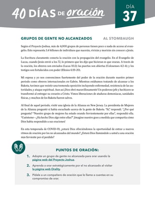 37
GRUPOS DE GENTE NO ALCANZADOS AL STOMBAUGH
Según el Proyecto Joshua, más de 4,000 grupos de personas tienen poco o nada de acceso al evan-
gelio. Esto representa 3.4 billones de individuos que nacerán, vivirán y morirán sin conocer a Jesús.
La Escritura claramente conecta la oración con la propagación del evangelio. En el Evangelio de
Lucas, cuando Jesús envió a los 72, lo primero que les dijo que hicieran es que oraran. A través de
la oración, los obreros son enviados (Lucas 10:2); las puertas son abiertas (Colosenses 4:2-4); y los
testigos son fortalecidos con poder (Efesios 6:19-20).
Mi esposa y yo nos convencimos fuertemente del poder de la oración durante nuestro primer
período como obreros internacionales en Gabón. Mientras estábamos tratando de alcanzar a los
Bakota, tuvimos que resistir una tremenda oposición incluyendo enfermedad, resistencia de las au-
toridades, y ataque espiritual. Aun así ¡Dios obró maravillosamente! Un poderoso jefe y hechicero se
transformó al entregar su corazón a Cristo. Vimos liberaciones de ataduras demoniacas, sanidades
físicas, y muchos de los Bakota fueron salvos.
Al final de aquel período, visité una iglesia de la Alianza en New Jersey. La presidenta de Mujeres
de la Alianza preguntó si había escuchado acerca de la gente de Bakota. “Sí,” respondí. “¿Por qué
pregunta? “Nuestro grupo de mujeres ha estado orando fervientemente por ellas”, respondió ella.
“Cuénteme—¿Ha hecho Dios algo entre ellas?” ¡Imagine nuestro gozo a medida que compartía cómo
Dios había respondido a sus oraciones!
En esta temporada de COVID-19, ¿estará Dios ofreciéndonos la oportunidad de entrar a nuevos
ritmos de oración por los no alcanzados del mundo? ¿Estará Dios llamándole a usted a una oración
más ferviente por el perdido?
PUNTOS DE ORACIÓN:
1. Adopte un grupo de gente no alcanzada para orar usando la
página web del Proyecto Joshua.
2. Aprenda a orar estratégicamente por el no alcanzado al visitar
la página web Orality.
3. Pídale a un compañero de oración que le llame a cuentas en su
compromiso de orar.
DÍA
SEMANA 6
REGRESAR A TABLA DE CONTENIDOS
 