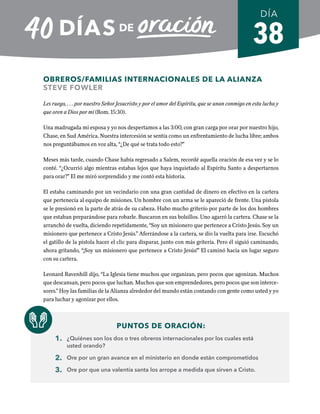 38
OBREROS/FAMILIAS INTERNACIONALES DE LA ALIANZA
STEVE FOWLER
Les ruego, . . . por nuestro Señor Jesucristo y por el amor del Espíritu, que se unan conmigo en esta lucha y
que oren a Dios por mí (Rom. 15:30).
Una madrugada mi esposa y yo nos despertamos a las 3:00, con gran carga por orar por nuestro hijo,
Chase, en Sud América. Nuestra intercesión se sentía como un enfrentamiento de lucha libre; ambos
nos preguntábamos en voz alta, “¿De qué se trata todo esto?”
Meses más tarde, cuando Chase había regresado a Salem, recordé aquella oración de esa vez y se lo
conté. “¿Ocurrió algo mientras estabas lejos que haya inquietado al Espíritu Santo a despertarnos
para orar?” El me miró sorprendido y me contó esta historia.
El estaba caminando por un vecindario con una gran cantidad de dinero en efectivo en la cartera
que pertenecía al equipo de misiones. Un hombre con un arma se le apareció de frente. Una pistola
se le presionó en la parte de atrás de su cabeza. Hubo mucho griterío por parte de los dos hombres
que estaban preparándose para robarle. Buscaron en sus bolsillos. Uno agarró la cartera. Chase se la
arranchó de vuelta, diciendo repetidamente, “Soy un misionero que pertenece a Cristo Jesús. Soy un
misionero que pertenece a Cristo Jesús.” Aferrándose a la cartera, se dio la vuelta para irse. Escuchó
el gatillo de la pistola hacer el clic para disparar, junto con más gritería. Pero él siguió caminando,
ahora gritando, “¡Soy un misionero que pertenece a Cristo Jesús!” El caminó hacia un lugar seguro
con su cartera.
Leonard Ravenhill dijo, “La Iglesia tiene muchos que organizan, pero pocos que agonizan. Muchos
que descansan, pero pocos que luchan. Muchos que son emprendedores, pero pocos que son interce-
sores.” Hoy las familias de la Alianza alrededor del mundo están contando con gente como usted y yo
para luchar y agonizar por ellos.
PUNTOS DE ORACIÓN:
1. ¿Quiénes son los dos o tres obreros internacionales por los cuales está
usted orando?
2. Ore por un gran avance en el ministerio en donde están comprometidos
3. Ore por que una valentía santa los arrope a medida que sirven a Cristo.
DÍA
SEMANA 6
REGRESAR A TABLA DE CONTENIDOS
 