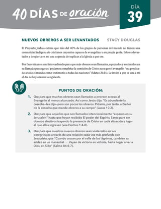 39
NUEVOS OBREROS A SER LEVANTADOS STACY DOUGLAS
El Proyecto Joshua estima que más del 40% de los grupos de personas del mundo no tienen una
comunidad indígena de cristianos creyentes capaces de evangelizar a su propia gente. Esto es devas-
tador y despierta en mí una urgencia de suplicar a la Iglesia a que ore.
Por favor únanse a mí intercediendo para que más obreros sean llamados, equipados y sostenidos en
su llamado para que así podamos completar la comisión de Cristo para que el evangelio “sea predica-
do a todo el mundo como testimonio a todas las naciones” (Mateo 24:14). Le invito a que se una a mí
el día de hoy orando lo siguiente.
PUNTOS DE ORACIÓN:
1. Ore para que muchos obreros sean llamados a proveer acceso al
Evangelio al menos alcanzado. Así como Jesús dijo, “Es abundante la
cosecha—les dijo—pero son pocos los obreros. Pídanle, por tanto, al Señor
de la cosecha que mande obreros a su campo” (Lucas 10:2).
2. Ore para que aquellos que son llamados intencionalmente “esperen en su
Jerusalén” hasta que hayan recibido El poder del Espíritu Santo para ser
obreros efectivos trayendo la presencia de Cristo en cada situación y lugar
al que ellos ingresen (vea Hechos 1:4-8).
3. Ore para que nuestros nuevos obreros sean sostenidos en sus
peregrinajes a través de una relación cada vez más profunda con
Jesucristo, que “Cuando crucen por el valle de las lágrimas, cambien su
aridez en un manantial . . . Vayan de victoria en victoria, hasta llegar a ver a
Dios, en Sión” (Salmo 84:5-7).
DÍA
SEMANA 6
REGRESAR A TABLA DE CONTENIDOS
 