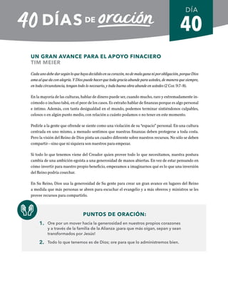 40
UN GRAN AVANCE PARA EL APOYO FINACIERO
TIM MEIER
Cadaunodebedarsegúnloquehayadecididoensucorazón,nodemalagananiporobligación,porqueDios
ama al que da con alegría. Y Dios puede hacer que toda gracia abunde para ustedes, de manera que siempre,
en toda circunstancia, tengan todo lo necesario, y toda buena obra abunde en ustedes (2 Cor. 9:7–8).
En la mayoría de las culturas, hablar de dinero puede ser, cuando mucho, raro y extremadamente in-
cómodo o incluso tabú, en el peor de los casos. Es extraño hablar de finanzas porque es algo personal
e íntimo. Además, con tanta desigualdad en el mundo, podemos terminar sintiéndonos culpables,
celosos o en algún punto medio, con relación a cuánto podamos o no tener en este momento.
Pedirle a la gente que ofrende se siente como una violación de su “espacio” personal. En una cultura
centrada en uno mismo, a menudo sentimos que nuestras finanzas deben protegerse a toda costa.
Pero la visión del Reino de Dios pinta un cuadro diferente sobre nuestros recursos. No sólo se deben
compartir—sino que ni siquiera son nuestros para empezar.
Si todo lo que tenemos viene del Creador quien provee todo lo que necesitamos, nuestra postura
cambia de una ambición egoísta a una generosidad de manos abiertas. En vez de estar pensando en
cómo invertir para nuestro propio beneficio, empezamos a imaginarnos qué es lo que una inversión
del Reino podría cosechar.
En Su Reino, Dios usa la generosidad de Su gente para crear un gran avance en lugares del Reino
a medida que más personas se abren para escuchar el evangelio y a más obreros y ministros se les
provee recursos para compartirlo.
PUNTOS DE ORACIÓN:
1. Ore por un mover hacia la generosidad en nuestros propios corazones
y a través de la familia de la Alianza ¡para que más oigan, sepan y sean
transformados por Jesús!
2. Todo lo que tenemos es de Dios; ore para que lo administremos bien.
DÍA
SEMANA 6
REGRESAR A TABLA DE CONTENIDOS
 