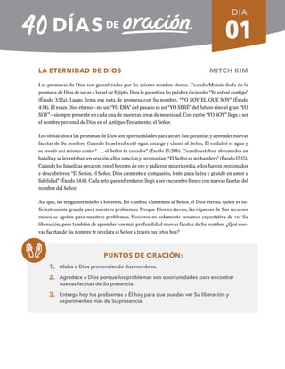 01
DÍA
LA ETERNIDAD DE DIOS MITCH KIM
Las promesas de Dios son garantizadas por Su mismo nombre eterno. Cuando Moisés duda de la
promesa de Dios de sacar a Israel de Egipto, Dios le garantiza Su palabra diciendo, “Yo estaré contigo”
(Éxodo 3:12a). Luego firma esa nota de promesa con Su nombre, “YO SOY EL QUE SOY” (Éxodo
4:14). El es un Dios eterno—no un “YO ERA” del pasado ni un “YO SERÉ” del futuro sino el gran “YO
SOY”—siempre presente en cada una de nuestras áreas de necesidad. Con razón “YO SOY” llega a ser
el nombre personal de Dios en el Antiguo Testamento, el Señor.
Los obstáculos a las promesas de Dios son oportunidades para atraer Sus garantías y aprender nuevas
facetas de Su nombre. Cuando Israel enfrentó agua amarga y clamó al Señor, Él endulzó el agua y
se reveló a si mismo como “ . . . el Señor tu sanador” (Éxodo 15:26b). Cuando estaban abrumados en
batalla y se levantaban en oración, ellos vencían y reconocían, “El Señor es mi bandera” (Éxodo 17:15).
Cuando los Israelitas pecaron con el becerro de oro y pidieron misericordia, ellos fueron perdonados
y descubrieron “El Señor, el Señor, Dios clemente y compasivo, lento para la ira y grande en amor y
fidelidad” (Éxodo 34:6). Cada reto que enfrentaron llegó a ser encuentro fresco con nuevas facetas del
nombre del Señor.
Así que, no tengamos miedo a los retos. En cambio, clamemos al Señor, el Dios eterno, quien es su-
ficientemente grande para nuestros problemas. Porque Dios es eterno, las riquezas de Sus recursos
nunca se agotan para nuestros problemas. Nosotros no solamente tenemos expectativa de ver Su
liberación, pero también de aprender con más profundidad nuevas facetas de Su nombre. ¿Qué nue-
vas facetas de Su nombre te revelara el Señor a través tus retos hoy?
PUNTOS DE ORACIÓN:
1. Alaba a Dios pronunciando Sus nombres.
2. Agradece a Dios porque los problemas son oportunidades para encontrar
nuevas facetas de Su presencia.
3. Entrega hoy tus problemas a Él hoy para que puedas ver Su liberación y
experimentes más de Su presencia.
REGRESAR A TABLA DE CONTENIDOS SEMANA 1
 