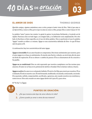 03
EL AMOR DE DIOS THOMAS GEORGE
Queridos amigos, sigamos amándonos unos a otros, porque el amor viene de Dios. Todo el que ama es
un hijo de Dios y conoce a Dios; pero el que no ama no conoce a Dios, porque Dios es amor (1 Juan 4:7–8)
La palabra “amor” parece tan común. La gente la quiere, la proclama fácilmente, y la pierde así de
rápido. Pareciera estar en todo lugar y en ningún lado, y su definición varía ampliamente. Por otro
lado, la Escritura es bien especifica en el uso de dicha palabra. Dios es particular al usar la palabra
“ágape” cuando se refiere a si mismo. Ágape es una característica definida de Dios—lo que Él hace
sale de quien es Él.
A continuación, hay tres características del amor ágape.
Ágape es invariable: Es un amor basado en compromiso. Dios tiene sentimientos por nosotros, pero
el amor ágape no se basa en sentimientos. Es mucho más fuerte y robusto, un nivel más alto de amor
sin fecha de expiración. Él no se aburre o cambia de parecer. Él no se desenamora de Su creación o
Su pueblo.
Ágape no es condicional: Dios no está esperando que nosotros cumplamos con Sus normas para
amarnos. El amor no se basa en tu potencial de méritos o bondad. Dios te declara valioso y bueno.
Ágape es activo: Su amor no es solamente hablado. Él envió a Su Hijo para morir por nosotros. Él no
es distante; Él está en nuestro caos. Él está formando, moldeando, rescatando, restaurando, creciendo.
El es paciente, sufrido, comprometido, sacrificado, y generoso, aún cuando nosotros nos resistimos y
somos tercos. Dios está creando un amor ágape dentro de ti para El y para otros.
El “Yo Soy” es Ágape.
PUNTOS DE ORACIÓN:
1. ¿De que manera este tipo de amor afecta mi vida?
2. ¿Cómo puedo yo amar a otros de esa manera?
DÍA
SEMANA 1
REGRESAR A TABLA DE CONTENIDOS
 