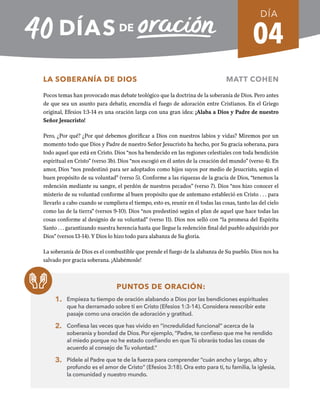 04
LA SOBERANÍA DE DIOS MATT COHEN
Pocos temas han provocado mas debate teológico que la doctrina de la soberanía de Dios. Pero antes
de que sea un asunto para debatir, encendía el fuego de adoración entre Cristianos. En el Griego
original, Efesios 1:3-14 es una oración larga con una gran idea: ¡Alaba a Dios y Padre de nuestro
Señor Jesucristo!
Pero, ¿Por qué? ¿Por qué debemos glorificar a Dios con nuestros labios y vidas? Miremos por un
momento todo que Dios y Padre de nuestro Señor Jesucristo ha hecho, por Su gracia soberana, para
todo aquel que está en Cristo. Dios “nos ha bendecido en las regiones celestiales con toda bendición
espiritual en Cristo” (verso 3b). Dios “nos escogió en él antes de la creación del mundo” (verso 4). En
amor, Dios “nos predestinó para ser adoptados como hijos suyos por medio de Jesucristo, según el
buen propósito de su voluntad” (verso 5). Conforme a las riquezas de la gracia de Dios, “tenemos la
redención mediante su sangre, el perdón de nuestros pecados” (verso 7). Dios “nos hizo conocer el
misterio de su voluntad conforme al buen propósito que de antemano estableció en Cristo . . . para
llevarlo a cabo cuando se cumpliera el tiempo, esto es, reunir en él todas las cosas, tanto las del cielo
como las de la tierra” (versos 9-10). Dios “nos predestinó según el plan de aquel que hace todas las
cosas conforme al designio de su voluntad” (verso 11). Dios nos selló con “la promesa del Espíritu
Santo . . . garantizando nuestra herencia hasta que llegue la redención final del pueblo adquirido por
Dios” (versos 13-14). Y Dios lo hizo todo para alabanza de Su gloria.
La soberanía de Dios es el combustible que prende el fuego de la alabanza de Su pueblo. Dios nos ha
salvado por gracia soberana. ¡Alabémosle!
PUNTOS DE ORACIÓN:
1. Empieza tu tiempo de oración alabando a Dios por las bendiciones espirituales
que ha derramado sobre ti en Cristo (Efesios 1:3-14). Considera reescribir este
pasaje como una oración de adoración y gratitud.
2. Confiesa las veces que has vivido en “incredulidad funcional” acerca de la
soberanía y bondad de Dios. Por ejemplo, “Padre, te confieso que me he rendido
al miedo porque no he estado confiando en que Tú obrarás todas las cosas de
acuerdo al consejo de Tu voluntad.”
3. Pídele al Padre que te de la fuerza para comprender “cuán ancho y largo, alto y
profundo es el amor de Cristo” (Efesios 3:18). Ora esto para ti, tu familia, la iglesia,
la comunidad y nuestro mundo.
DÍA
SEMANA 1
REGRESAR A TABLA DE CONTENIDOS
 
