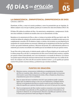 05
LA OMNISCIENCIA , OMNIPOTENCIA, OMNIPRESENCIA DE DIOS
CRAIG SMITH
Examíname, oh Dios, y conoce mi corazón; pruébame y conoce los pensamientos que me inquietan. Se-
ñálame cualquier cosa en mí que te ofenda y guíame por el camino de la vida eterna (Salmos 139:23–24).
El Salmo 139 celebra los atributos de Dios—Su omnisciencia, omnipotencia, y omnipresencia. Al afir-
mar estas realidades, el salmista nos modela cómo orar en alineamiento con ellas.
Basándose en la omnisciencia de Dios, se abre a sí mismo al escrutinio del Dios que todo lo sabe. Tal
revisión tan íntima de cualquiera de nosotros puede revelar profundos, escondidos secretos que ya son
completamente conocidos a Él. El salmista se sujeta a sí mismo a tal escrutinio con una disposición de
arrepentirse de corazón mientras sea necesario, sabiendo que la omnipotencia de Dios hace que Él sea
el único que puede totalmente perdonar y liberarnos del pecado. El es suficientemente poderoso no
solamente para nuestras necesidades sino también para las necesidades de otros por quienes oramos.
Ya que Dios está en todas partes, el salmista puede confiar en Él para dirigirlo por las sendas que Él
le ordena porque Él ya está allí. La omnipresencia de Dios cierra la brecha entre nosotros y aquellos
por quienes estamos intercediendo, aun si nos encontramos a un mundo de distancia. Los océanos
nos podrán separar del ejercito misionero internacional o de nuestra familia que vive a millas de dis-
tancia. En cualquier caso, Dios está allí con nosotros mientras oramos—¡y con aquellos por quienes
oramos! Esto permite oraciones íntimas, y productivas que cosechan resultados.
PUNTOS DE ORACIÓN:
1. Mientras oramos, comencemos rindiéndonos completamente al escrutinio
del Dios en nuestras vidas. ¡Abrirnos a un Dios que todo lo sabe no le provee
información nueva! Esta transparencia invita a Dios a limpiarnos, llenarnos, y
empoderarnos para vivir en santidad.
2. Dios es capaz de hacer muchísimo más de lo que podemos pedir o pensar.
Saber esto nos debería animar a orar con una inspiración y confianza divina.
Afirmar la omnipotencia de Dios en oración mueve la mano de Dios en las
vidas de aquellos por quienes intercedemos, así como lo hace por las nuestras.
3. Que la omnipresencia de Dios motive nuestros corazones y nos mueva hacia
una intimidad mas profunda con Él y aquellos por quienes intercedemos, sin
importar la distancia. Su omnipresencia ofrecerá a aquellos por quienes oramos
la fuerza para perseverar hasta que llegue la respuesta.
DÍA
SEMANA 1
REGRESAR A TABLA DE CONTENIDOS
 