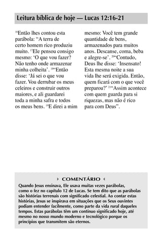 X5612_Food for the Soul_PORT.qxp

26.03.08

09:51

Página 9

Leitura bíblica de hoje — Lucas 12:16-21
Então lhes contou esta
parábola: “A terra de
certo homem rico produziu
muito. 17Ele pensou consigo
mesmo: ‘O que vou fazer?
Não tenho onde armazenar
minha colheita’. 18“Então
disse: ‘Já sei o que vou
fazer. Vou derrubar os meus
celeiros e construir outros
maiores, e ali guardarei
toda a minha safra e todos
os meus bens. 19E direi a mim
16

mesmo: Você tem grande
quantidade de bens,
armazenados para muitos
anos. Descanse, coma, beba
e alegre-se’. 20“Contudo,
Deus lhe disse: ‘Insensato!
Esta mesma noite a sua
vida lhe será exigida. Então,
quem ficará com o que você
preparou?’ 21“Assim acontece
com quem guarda para si
riquezas, mas não é rico
para com Deus”.

COMENTÁRIO
Quando Jesus ensinava, Ele usava muitas vezes parábolas,
como o fez no capítulo 12 de Lucas. Se tem dito que as parábolas
são histórias terrenais com significado celestial. Ao contar estas
histórias, Jesus se inspirava em situações que os Seus ouvintes
podiam entender facilmente, como parte da vida rural daqueles
tempos. Estas parábolas têm um contínuo significado hoje, até
mesmo no nosso mundo moderno e tecnológico porque os
princípios que transmitem são eternos.

 