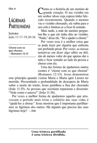 X5612_Food for the Soul_PORT.qxp

Dia 4

26.03.08

C

09:51

Página 10

onta-se a história de um menino de
grande coração. O seu vizinho era
um senhor idoso cuja esposa tinha falecido recentemente. Quando o menino
ÁGRIMAS
viu o vizinho chorando, ele subiu para o
seu colo e limitou-se a ficar lá sentado.
ARTILHADAS
Mais tarde, a mãe do menino pergunLEITURA:
tou-lhe o que ele tinha dito ao vizinho.
João 11:17-19,30-36 “Nada,” disse ele. “Só o ajudei a chorar.”
Por vezes essa é a melhor coisa que
se pode fazer por alguém que enfrenta
Chorai com os
um profundo pesar. Por vezes, as nossas
que choram.
tentativas em dizer algo sábio ou útil,
—Romanos 12:15
são de menos valor do que apenas dar a
mão e ficar sentado ao lado da pessoa e
chorar com ela.
Uma das formas de ajudarmos outros
crentes é “chorar com os que choram”
(Romanos 12:15). Jesus demonstrou
este princípio quando visitou Maria e Marta após Lázaro ter
morrido. Pressentindo a profundidade do desespero de Maria
sobre a morte do irmão, Jesus partilhou a Sua dor chorando
(João 11:35). As pessoas que assistiam repararam e disseram:
“Vede como o amava!” (João 11:36).
Por vezes a melhor forma de ajudarmos aqueles que atravessam o período mais triste e solitário das suas vidas é
“ajudá-los a chorar.” Jesus mostrou que é importante partilharmos as lágrimas dos outros. Há alguém que precisa das suas
lágrimas hoje? —JDB

L
P

Uma tristeza partilhada
é uma tristeza dividida.

 