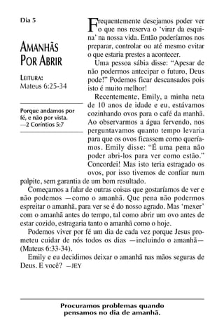 X5612_Food for the Soul_PORT.qxp

Dia 5

26.03.08

F

09:51

Página 12

requentemente desejamos poder ver
o que nos reserva o ‘virar da esquina’ na nossa vida. Então poderíamos nos
preparar, controlar ou até mesmo evitar
MANHÃS
o que estaria prestes a acontecer.
Uma pessoa sábia disse: “Apesar de
OR BRIR
não podermos antecipar o futuro, Deus
LEITURA:
pode!” Podemos ficar descansados pois
Mateus 6:25-34
isto é muito melhor!
Recentemente, Emily, a minha neta
de 10 anos de idade e eu, estávamos
Porque andamos por
cozinhando ovos para o café da manhã.
fé, e não por vista.
Ao observarmos a água fervendo, nos
—2 Coríntios 5:7
perguntavamos quanto tempo levaria
para que os ovos ficassem como queríamos. Emily disse: “É uma pena não
poder abri-los para ver como estão.”
Concordei! Mas isto teria estragado os
ovos, por isso tivemos de confiar num
palpite, sem garantia de um bom resultado.
Começamos a falar de outras coisas que gostaríamos de ver e
não podemos —como o amanhã. Que pena não podermos
espreitar o amanhã, para ver se é do nosso agrado. Mas ‘mexer’
com o amanhã antes do tempo, tal como abrir um ovo antes de
estar cozido, estragaria tanto o amanhã como o hoje.
Podemos viver por fé um dia de cada vez porque Jesus prometeu cuidar de nós todos os dias —incluindo o amanhã—
(Mateus 6:33-34).
Emily e eu decidimos deixar o amanhã nas mãos seguras de
Deus. E você? —JEY

A
P A

Procuramos problemas quando
pensamos no dia de amanhã.

 