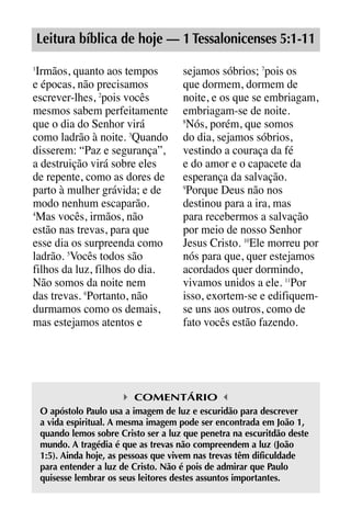 X5612_Food for the Soul_PORT.qxp

26.03.08

09:51

Página 15

Leitura bíblica de hoje — 1 Tessalonicenses 5:1-11
Irmãos, quanto aos tempos
e épocas, não precisamos
escrever-lhes, 2pois vocês
mesmos sabem perfeitamente
que o dia do Senhor virá
como ladrão à noite. 3Quando
disserem: “Paz e segurança”,
a destruição virá sobre eles
de repente, como as dores de
parto à mulher grávida; e de
modo nenhum escaparão.
4
Mas vocês, irmãos, não
estão nas trevas, para que
esse dia os surpreenda como
ladrão. 5Vocês todos são
filhos da luz, filhos do dia.
Não somos da noite nem
das trevas. 6Portanto, não
durmamos como os demais,
mas estejamos atentos e
1

sejamos sóbrios; 7pois os
que dormem, dormem de
noite, e os que se embriagam,
embriagam-se de noite.
8
Nós, porém, que somos
do dia, sejamos sóbrios,
vestindo a couraça da fé
e do amor e o capacete da
esperança da salvação.
9
Porque Deus não nos
destinou para a ira, mas
para recebermos a salvação
por meio de nosso Senhor
Jesus Cristo. 10Ele morreu por
nós para que, quer estejamos
acordados quer dormindo,
vivamos unidos a ele. 11Por
isso, exortem-se e edifiquemse uns aos outros, como de
fato vocês estão fazendo.

COMENTÁRIO
O apóstolo Paulo usa a imagem de luz e escuridão para descrever
a vida espiritual. A mesma imagem pode ser encontrada em João 1,
quando lemos sobre Cristo ser a luz que penetra na escuritdão deste
mundo. A tragédia é que as trevas não compreendem a luz (João
1:5). Ainda hoje, as pessoas que vivem nas trevas têm dificuldade
para entender a luz de Cristo. Não é pois de admirar que Paulo
quisesse lembrar os seus leitores destes assuntos importantes.

 