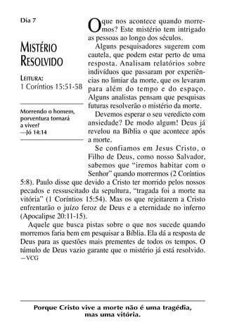 X5612_Food for the Soul_PORT.qxp

Dia 7

26.03.08

09:51

Página 16

O

que nos acontece quando morremos? Este mistério tem intrigado
as pessoas ao longo dos séculos.
Alguns pesquisadores sugerem com
ISTÉRIO
cautela, que podem estar perto de uma
resposta. Analisam relatórios sobre
ESOLVIDO
indivíduos que passaram por experiênLEITURA:
cias no limiar da morte, que os levaram
1 Coríntios 15:51-58 para além do tempo e do espaço.
Alguns analistas pensam que pesquisas
futuras resolverão o mistério da morte.
Morrendo o homem,
Devemos esperar o seu veredicto com
porventura tornará
ansiedade? De modo algum! Deus já
a viver?
revelou na Bíblia o que acontece após
—Jó 14:14
a morte.
Se confiamos em Jesus Cristo, o
Filho de Deus, como nosso Salvador,
sabemos que “iremos habitar com o
Senhor” quando morrermos (2 Coríntios
5:8). Paulo disse que devido a Cristo ter morrido pelos nossos
pecados e ressuscitado da sepultura, “tragada foi a morte na
vitória” (1 Coríntios 15:54). Mas os que rejeitarem a Cristo
enfrentarão o juízo feroz de Deus e a eternidade no inferno
(Apocalipse 20:11-15).
Aquele que busca pistas sobre o que nos sucede quando
morremos faria bem em pesquisar a Bíblia. Ela dá a resposta de
Deus para as questões mais prementes de todos os tempos. O
túmulo de Deus vazio garante que o mistério já está resolvido.

M
R

—VCG

Porque Cristo vive a morte não é uma tragédia,
mas uma vitória.

 