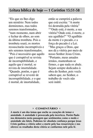 X5612_Food for the Soul_PORT.qxp

26.03.08

09:51

Página 17

Leitura bíblica de hoje — 1 Coríntios 15:51-58
Eis que eu lhes digo
um mistério: Nem todos
dormiremos, mas todos
seremos transformados,
52
num momento, num abrir
e fechar de olhos, ao som
da última trombeta. Pois a
trombeta soará, os mortos
ressuscitarão incorruptíveis e
nós seremos transformados.
53
Pois é necessário que aquilo
que é corruptível se revista
de incorruptibilidade, e
aquilo que é mortal, se
revista de imortalidade.
54
Quando, porém, o que é
corruptível se revestir de
incorruptibilidade, e o que
é mortal, de imortalidade,
51

então se cumprirá a palavra
que está escrita: “A morte
foi destruída pela vitória”
55
“Onde está, ó morte, a sua
vitória? Onde está, ó morte, o
seu aguilhão?” 56O aguilhão
da morte é o pecado, e a
força do pecado é a Lei.
57
Mas graças a Deus, que
nos dá a vitória por meio de
nosso Senhor Jesus Cristo.
58
Portanto, meus amados
irmãos, mantenham-se
firmes, e que nada os abale.
Sejam sempre dedicados à
obra do Senhor, pois vocês
sabem que, no Senhor, o
trabalho de vocês não
será inútil.

COMENTÁRIO
A morte é um dos temas que enche os corações de temor e
ansiedade. A ansiedade é provocada pela incerteza. Porém Paulo
nos demonstra nesta passagem que sentimentos como o medo e
ansiedade são fúteis. Podemos ter absoluta confiança porque Jesus
Cristo ganhou a vitória sobre a morte pela Sua ressurreição e nos
oferece os resultados desta vitória se confiarmos nele pela fé.

 