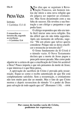 X5612_Food for the Soul_PORT.qxp

26.03.08

09:51

N

Dia 8

Página 18

os dias que se seguiram à Revolução Francesa, um homem tentou dar início a uma nova religião que
ele julgava ser superior ao cristianisROVA AZIA
mo. Mas ficou desanimado com a sua
falta de sucesso. Ele revelou a sua frusLEITURA:
tração a um clérigo e perguntou o que
1 Coríntios 15:1-8
podia fazer.
O clérigo respondeu que não era tareE ressuscitou ao
fa fácil iniciar uma nova religião. Era
terceiro dia, segundo
tão difícil que ele não tinha sugestões.
as escrituras.
Após um momento de reflexão, suge—1 Coríntios 15:4
riu: “Há um plano que talvez queira
considerar. Porque não se deixa crucificar e ressuscita ao terceiro dia?”
O firme fundamento da fé Cristã é
o túmulo vazio. O Novo Testamento
declara que a morte de Jesus pagou a
pena pelo nosso pecado. Mas como pode
alguém ter a certeza de que a crucificação de Cristo foi aceitável
a Deus? Pouco importa o que nós pensamos da morte de Jesus;
o que interessa é o que Deus pensa.
A aprovação do sacrifício de Cristo é provada pela ressurreição. Ergue-se como o recibo autenticado de que Ele está
completamente satisfeito. Sem a ressurreição, o cristianismo
não tem muito para dar ao mundo. Mas o fato de que Cristo
morreu e depois ressuscitou do túmulo “é o poder de Deus
para salvação de todo aquele que crê” (Romanos 1:16). —HWR

P

V

Por causa da tumba vazia de Cristo,
podemos ter esperança.

 