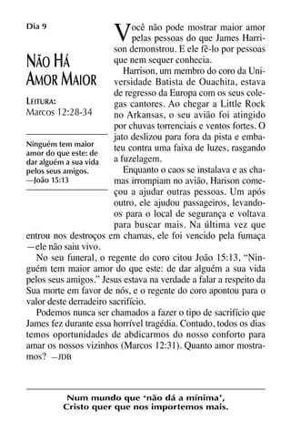 X5612_Food for the Soul_PORT.qxp

26.03.08

09:51

V

Dia 9

Página 20

ocê não pode mostrar maior amor
pelas pessoas do que James Harrison demonstrou. E ele fê-lo por pessoas
que nem sequer conhecia.
ÃO Á
Harrison, um membro do coro da UniMOR AIOR versidade Batista de Ouachita, estava
de regresso da Europa com os seus coleLEITURA:
gas cantores. Ao chegar a Little Rock
Marcos 12:28-34
no Arkansas, o seu avião foi atingido
por chuvas torrenciais e ventos fortes. O
jato deslizou para fora da pista e embaNinguém tem maior
teu contra uma faixa de luzes, rasgando
amor do que este: de
a fuzelagem.
dar alguém a sua vida
Enquanto o caos se instalava e as chapelos seus amigos.
—João 15:13
mas irrompiam no avião, Harison começou a ajudar outras pessoas. Um após
outro, ele ajudou passageiros, levandoos para o local de segurança e voltava
para buscar mais. Na última vez que
entrou nos destroços em chamas, ele foi vencido pela fumaça
—ele não saiu vivo.
No seu funeral, o regente do coro citou João 15:13, “Ninguém tem maior amor do que este: de dar alguém a sua vida
pelos seus amigos.” Jesus estava na verdade a falar a respeito da
Sua morte em favor de nós, e o regente do coro apontou para o
valor deste derradeiro sacrifício.
Podemos nunca ser chamados a fazer o tipo de sacrifício que
James fez durante essa horrível tragédia. Contudo, todos os dias
temos oportunidades de abdicarmos do nosso conforto para
amar os nossos vizinhos (Marcos 12:31). Quanto amor mostramos? —JDB

N H
A M

Num mundo que ‘não dá a mínima’,
Cristo quer que nos importemos mais.

 