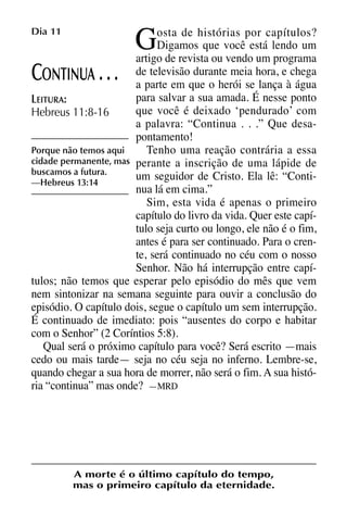 X5612_Food for the Soul_PORT.qxp

26.03.08

09:51

G

Dia 11

Página 24

osta de histórias por capítulos?
Digamos que você está lendo um
artigo de revista ou vendo um programa
de televisão durante meia hora, e chega
ONTINUA
a parte em que o herói se lança à água
para salvar a sua amada. É nesse ponto
LEITURA:
que você é deixado ‘pendurado’ com
Hebreus 11:8-16
a palavra: “Continua . . .” Que desapontamento!
Porque não temos aqui
Tenho uma reação contrária a essa
cidade permanente, mas perante a inscrição de uma lápide de
buscamos a futura.
um seguidor de Cristo. Ela lê: “Conti—Hebreus 13:14
nua lá em cima.”
Sim, esta vida é apenas o primeiro
capítulo do livro da vida. Quer este capítulo seja curto ou longo, ele não é o fim,
antes é para ser continuado. Para o crente, será continuado no céu com o nosso
Senhor. Não há interrupção entre capítulos; não temos que esperar pelo episódio do mês que vem
nem sintonizar na semana seguinte para ouvir a conclusão do
episódio. O capítulo dois, segue o capítulo um sem interrupção.
É continuado de imediato: pois “ausentes do corpo e habitar
com o Senhor” (2 Coríntios 5:8).
Qual será o próximo capítulo para você? Será escrito —mais
cedo ou mais tarde— seja no céu seja no inferno. Lembre-se,
quando chegar a sua hora de morrer, não será o fim. A sua história “continua” mas onde? —MRD

C

...

A morte é o último capítulo do tempo,
mas o primeiro capítulo da eternidade.

 