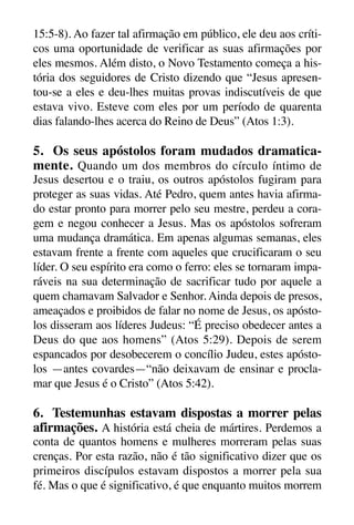 X5612_Food for the Soul_PORT.qxp

26.03.08

09:51

Página 28

15:5-8). Ao fazer tal afirmação em público, ele deu aos críticos uma oportunidade de verificar as suas afirmações por
eles mesmos. Além disto, o Novo Testamento começa a história dos seguidores de Cristo dizendo que “Jesus apresentou-se a eles e deu-lhes muitas provas indiscutíveis de que
estava vivo. Esteve com eles por um período de quarenta
dias falando-lhes acerca do Reino de Deus” (Atos 1:3).

5. Os seus apóstolos foram mudados dramaticamente. Quando um dos membros do círculo íntimo de
Jesus desertou e o traiu, os outros apóstolos fugiram para
proteger as suas vidas. Até Pedro, quem antes havia afirmado estar pronto para morrer pelo seu mestre, perdeu a coragem e negou conhecer a Jesus. Mas os apóstolos sofreram
uma mudança dramática. Em apenas algumas semanas, eles
estavam frente a frente com aqueles que crucificaram o seu
líder. O seu espírito era como o ferro: eles se tornaram imparáveis na sua determinação de sacrificar tudo por aquele a
quem chamavam Salvador e Senhor. Ainda depois de presos,
ameaçados e proibidos de falar no nome de Jesus, os apóstolos disseram aos líderes Judeus: “É preciso obedecer antes a
Deus do que aos homens” (Atos 5:29). Depois de serem
espancados por desobecerem o concílio Judeu, estes apóstolos —antes covardes—“não deixavam de ensinar e proclamar que Jesus é o Cristo” (Atos 5:42).

6. Testemunhas estavam dispostas a morrer pelas
afirmações. A história está cheia de mártires. Perdemos a
conta de quantos homens e mulheres morreram pelas suas
crenças. Por esta razão, não é tão significativo dizer que os
primeiros discípulos estavam dispostos a morrer pela sua
fé. Mas o que é significativo, é que enquanto muitos morrem

 