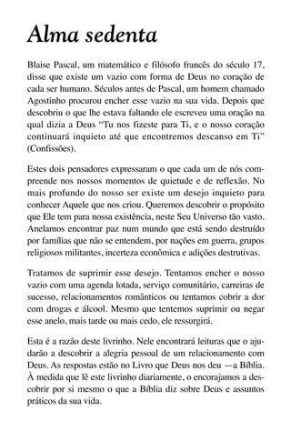 X5612_Food for the Soul_PORT.qxp

26.03.08

09:51

Página 2

Alma sedenta
Blaise Pascal, um matemático e filósofo francês do século 17,
disse que existe um vazio com forma de Deus no coração de
cada ser humano. Séculos antes de Pascal, um homem chamado
Agostinho procurou encher esse vazio na sua vida. Depois que
descobriu o que lhe estava faltando ele escreveu uma oração na
qual dizia a Deus “Tu nos fizeste para Ti, e o nosso coração
continuará inquieto até que encontremos descanso em Ti”
(Confissões).
Estes dois pensadores expressaram o que cada um de nós compreende nos nossos momentos de quietude e de reflexão. No
mais profundo do nosso ser existe um desejo inquieto para
conhecer Aquele que nos criou. Queremos descobrir o propósito
que Ele tem para nossa existência, neste Seu Universo tão vasto.
Anelamos encontrar paz num mundo que está sendo destruído
por famílias que não se entendem, por nações em guerra, grupos
religiosos militantes, incerteza econômica e adições destrutivas.
Tratamos de suprimir esse desejo. Tentamos encher o nosso
vazio com uma agenda lotada, serviço comunitário, carreiras de
sucesso, relacionamentos românticos ou tentamos cobrir a dor
com drogas e álcool. Mesmo que tentemos suprimir ou negar
esse anelo, mais tarde ou mais cedo, ele ressurgirá.
Esta é a razão deste livrinho. Nele encontrará leituras que o ajudarão a descobrir a alegria pessoal de um relacionamento com
Deus. As respostas estão no Livro que Deus nos deu —a Bíblia.
À medida que lê este livrinho diariamente, o encorajamos a descobrir por si mesmo o que a Bíblia diz sobre Deus e assuntos
práticos da sua vida.

 