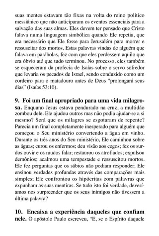 X5612_Food for the Soul_PORT.qxp

26.03.08

09:51

Página 30

suas mentes estavam tão fixas na volta do reino político
messiânico que não anticiparam os eventos essenciais para a
salvação das suas almas. Eles devem ter pensado que Cristo
falava numa linguagem simbólica quando Ele repetia, que
era necessário que Ele fosse para Jerusalém para morrer e
ressuscitar dos mortos. Estas palavras vindas de alguém que
falava em parábolas, fez com que eles perdessem aquilo que
era óbvio até que tudo terminou. No processo, eles também
se esqueceram da profecia de Isaías sobre o servo sofredor
que levaria os pecados de Israel, sendo conduzido como um
cordeiro para o matadouro antes de Deus “prolongará seus
dias” (Isaías 53:10).

9. Foi um final apropriado para uma vida milagrosa. Enquano Jesus estava pendurado na cruz, a multidão
zombou dele. Ele ajudou outros mas não podia ajudar-se a si
mesmo? Será que os milagres se esgotaram de repente?
Parecia um final completamente inesperado para alguém que
começou o Seu ministério convertendo a água em vinho.
Durante os três anos do Seu ministério, Ele caminhou sobre
as águas; curou os enfermos; deu visão aos cegos; fez os surdos ouvir e os mudos falar; restaurou os atrofiados; expulsou
demônios; acalmou uma tempestade e ressuscitou mortos.
Ele fez perguntas que os sábios não podiam responder; Ele
ensinou verdades profundas através das comparações mais
simples; Ele confrontou os hipócritas com palavras que
expunham as suas mentiras. Se tudo isto foi verdade, deveríamos nos surpreender que os seus inimigos não tivessem a
última palavra?

10. Encaixa a experiência daqueles que confiam
nele. O apóstolo Paulo escreveu, “E, se o Espírito daquele

 